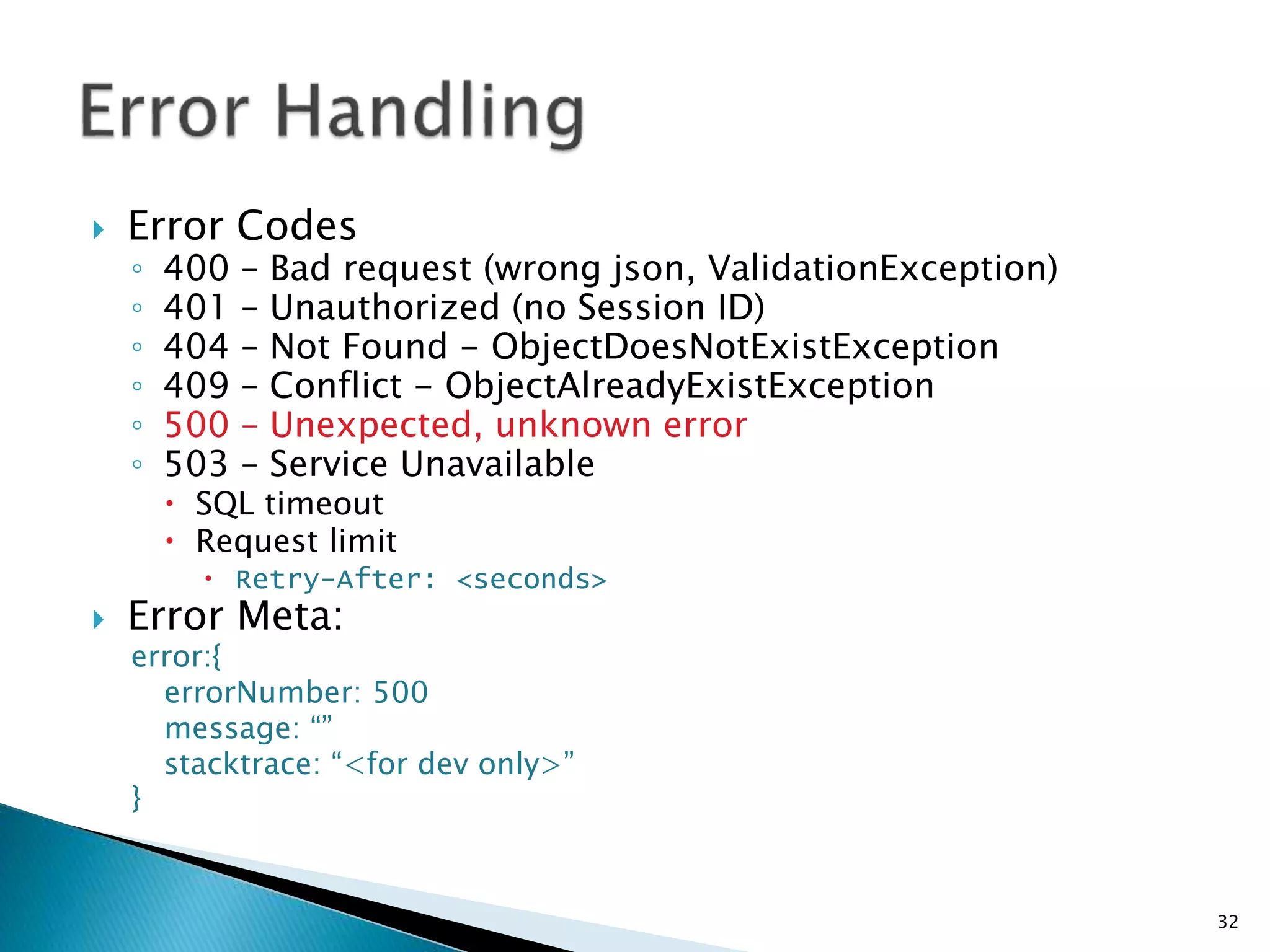  Error Codes 
◦ 400 – Bad request (wrong json, ValidationException) 
◦ 401 – Unauthorized (no Session ID) 
◦ 404 – Not Found - ObjectDoesNotExistException 
◦ 409 – Conflict - ObjectAlreadyExistException 
◦ 500 – Unexpected, unknown error 
◦ 503 – Service Unavailable 
 SQL timeout 
 Request limit 
 Retry-After: <seconds> 
 Error Meta: 
error:{ 
errorNumber: 500 
message: “” 
stacktrace: “<for dev only>” 
} 
32 
 