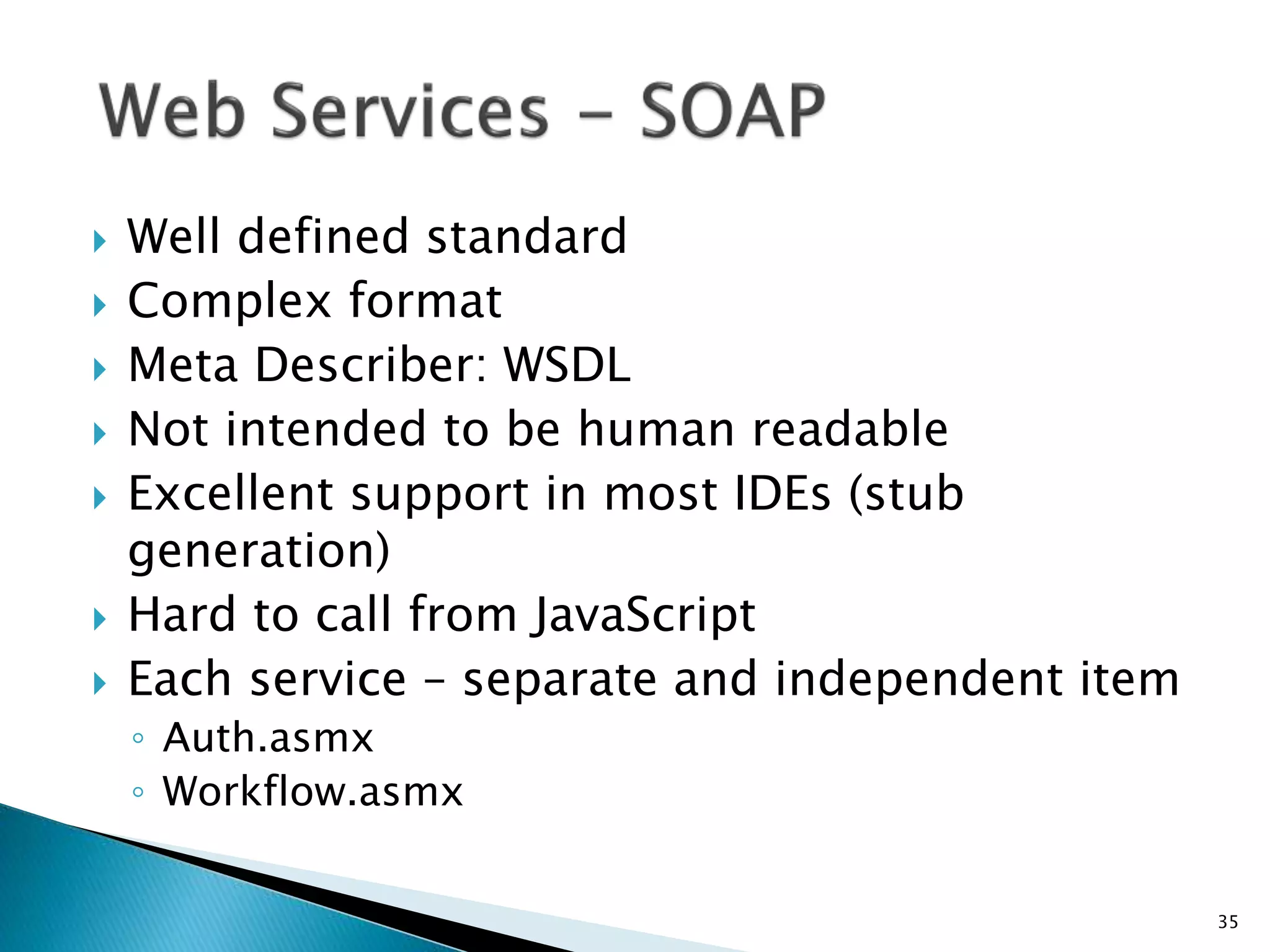  Well defined standard 
 Complex format 
 Meta Describer: WSDL 
 Not intended to be human readable 
 Excellent support in most IDEs (stub 
generation) 
 Hard to call from JavaScript 
 Each service – separate and independent item 
◦ Auth.asmx 
◦ Workflow.asmx 
35 
 