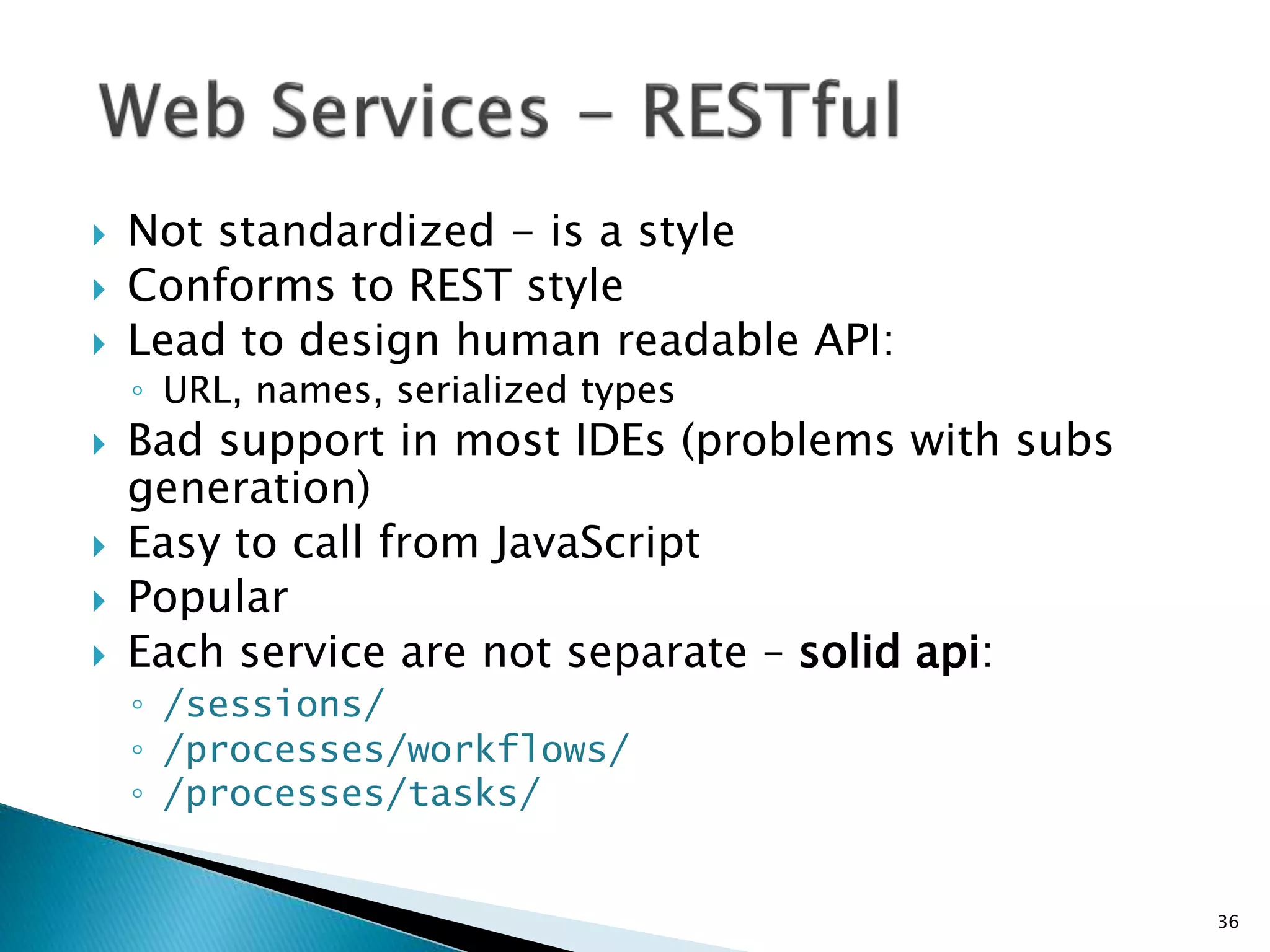  Not standardized - is a style 
 Conforms to REST style 
 Lead to design human readable API: 
◦ URL, names, serialized types 
 Bad support in most IDEs (problems with subs 
generation) 
 Easy to call from JavaScript 
 Popular 
 Each service are not separate – solid api: 
◦ /sessions/ 
◦ /processes/workflows/ 
◦ /processes/tasks/ 
36 
 