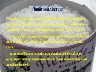 กิตติกรรมประกาศ 
รายงานทางวิชาการเรอื่ง เกลอื ฉบบันสี่า เร็จลงด้วยดี เนอื่งจากได้รบัความ 
กรุณาอย่างสูง ในการให้ความร้ดู้านเน้อืหา รูปแบบการเขยีน การเขยีนอ้างอิง และ 
การเขยีนเอกสารวิชาการ จาก คุณครูผู้สอนคือ คุณครู องัคณา เกตุจนัทร์ 
ขอขอบพระคุณ คุณครูองัคณา เกตุจนัทร์ กลุ่มสาระการเรียนร้ภูาษาไทย ทใี่ห้ 
คา ปรึกษาและให้กา ลงัใจ รวมทงั้อา นวยความสะดวกในด้านอุปกรณ์ การเขยีน 
รายงาน 
คุณประโยชน์ทเี่กิดจากการจดัทา รายงานเรอื่งน้ขีอมอบไว้เป็นเครอื่งบูชา 
พระคุณบดิา มารดา คุณครูทเี่คารพทุกท่าน และโรงเรียนชยันาทพทิยาคมอนัเป็น 
สถานศึกษาทเี่คารพยงิ่ 
 