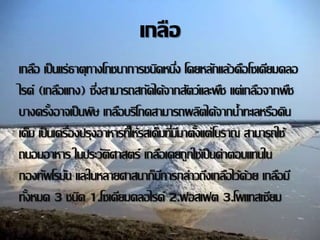 เกลือ 
เกลอืเป็นแร่ธาตุทางโภชนาการชนดิหนงึ่ โดยหลกัแล้วคือโซเดียมคลอ 
ไรด์(เกลอืแกง) ซงึ่สามารถสกดัได้จากสตัว์และพชืแต่เกลอืจากพชื 
บางครงั้อาจเป็นพษิเกลอืบริโภคสามารถผลติได้จากน้า ทะเลหรือดิน 
เค็ม เป็นเครอื่งปรุงอาหารทใี่ห้รสเค็มทมี่มีาตงั้แต่โบราณ สามารถใช้ 
ถนอมอาหาร ในประวตัิศาสตร์ เกลอืเคยถูกใช้เป็นค่าตอบแทนใน 
กองทพัโรมนัและในหลายศาสนาก็มกีารกล่าวถึงเกลอืไว้ด้วย เกลอืมี 
ทงั้หมด 3 ชนดิ 1.โซเดียมคลอไรด์2.ฟอสเฟต 3.โพแทสเซียม 
 