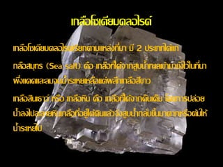 เกลอืโซเดียมคลอไรด์ 
เกลอืโซเดียมคลอไรด์เรียกตามแหล่งทมี่า มี2 ประเภทได้แก่ 
กลอืสมุทร (Sea salt) คือ เกลอืทไี่ด้จากสูบน้า ทะเลเข้ามาขงัไว้ในทนี่า 
ผงึ่แดดและลมจนน้า ระเหยเหลอืแต่ผลกึเกลอืสีขาว 
เกลอืสินเธาว์ หรือ เกลอืหิน คือ เกลอืทไี่ด้จากดินเค็ม โดยการปล่อย 
น้า ลงไปละลายหินเกลอืทอี่ยู่ใต้ดินแล้วจงึสูบน้า กลบัข้นึมาตากหรือต้มให้ 
น้า ระเหยไป 
 