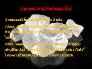 ลกัษณะของเกลอืโซเดียมคลอไรด์ 
ลกัษณะของเกลอืโซเดียมคลอไรด์แบ่งเป็น 2 ชนดิ 
เกลอืเมด็ ผลติโดยชาวนาเกลอืทะเลและผู้ผลติเกลอืสินเธาว์ด้วยวิธี 
ตาก นยิมใช้ในอุตสาหกรรมอาหาร เช่น การดองผกัผลไม้ และ 
ไอศกรีม 
เกลอืป่น ผลติโดยโรงงานเกลอืป่นทซี่ื้อเกลอืเมด็จากชาวนาเกลอืมา 
แปรรูปเป็นเกลอืป่น และผู้ผลติเกลอืสินเธาว์ด้วยวิธีการต้ม เกลอืป่นที่ 
ไม่ต้องผ่านการแปรรูปนยิมทา เป็นเกลอืบริโภคตามบ้านเรือน 
 