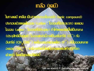 เกลอื (เคม)ี 
ในทางเคมีเกลือ เป็นสารประกอบไอออนกิ(ionic compound) 
ประกอบด้วยแคตไอออน (cation : ไอออนทมี่ปีระจุบวก) และแอน 
ไอออน (anion : ไอออนทมี่ปีระจุลบ) ทา ให้ผลผลติทไี่ด้เป็นกลาง 
(ประจุสิทธิเป็นศูนย์) ไอออนเหล่าน้อีาจเป็นอนนิทรีย์(Cl−) กบั 
อินทรีย์(CHCOO−) และไอออนอะตอมเดยี่ว (F−) กบัไอออนหลาย 
3อะตอม (SO2−) เกลอืจะเกิดข้นึได้เมอื่กรดและเบสทา ปฏิกิริยา 
4 
ด้วยกนั โดยมคีุณสมบตัิดงันี้ 
 