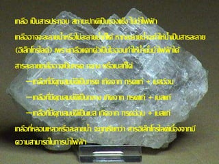 เกลอื เป็นสารประกอบ สถานะปกติเป็นของแขง็ ไม่นา ไฟฟ้า 
เกลอือาจจะละลายน้า หรือไม่ละลายน้า ก็ได้ หากละลายน้า จะทา ให้น้า เป็นสารละลาย 
(อิเลก็โทรไลต์) เพราะเกลอืแตกตวัเป็นไอออนทา ให้น้า นนั้นา ไฟฟ้าได้ 
สารละลายเกลอือาจเป็นกรด กลาง หรือเบสก็ได้ 
–เกลอืทมี่คีุณสมบตัิเป็นกรด เกิดจาก กรดแก่ + เบสอ่อน 
–เกลอืทมี่คีุณสมบตัิเป็นกลาง เกิดจาก กรดแก่ + เบสแก่ 
–เกลอืทมี่คีุณสมบตัิเป็นเบส เกิดจาก กรดอ่อน + เบสแก่ 
เกลอืทหี่ลอมเหลวหรือละลายน้า จะถูกเรียกว่า สารอิเลก็โทรไลต์เนอื่งจากมี 
ความสามารถในการนา ไฟฟ้า 
 