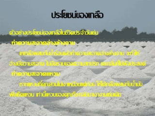 ประโยชน์ของเกลอื 
ตวัอย่างประโยชน์ของเกลอืในชีวิตประจา วนัเช่น 
ทำ ควำมสะอำดอ่ำงล้ำงจำน 
เทเกลอืผสมกบัน้า ร้อนแล้วทา ความสะอาดอ่างล้างจาน จะทา ให้ 
อ่างมคีวามสะอาด ไม่มคีราบของความสกปรก และกลนิ่ทไี่ม่พงึประสงค์ 
ทำ ควำมสะอำดแหวน 
หากแหวนทคีุ่ณสวมไม่เงาเหมอืนแต่ก่อน ให้ใช้เกลอืผสมกบัน้า มนั 
พชืเช็ดแหวน เท่าน้แีหวนของคุณก็จะกลบัมาเงางามเช่นเดิม 
 