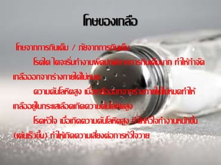 โทษของเกลอื 
โทษจากการกินเค็ม / ภยัจากการกินเค็ม 
โรคไต ไตจะเรมิ่ทา งานผดิปกติจากการกินเค็มมาก ทา ให้กา จดั 
เกลอืออกจากร่างกายได้ไม่หมด 
ความดนัโลหิตสูง เมอื่เกลอืออกจากร่างกายได้ไม่หมดทา ให้ 
เกลอือยู่ในกระแสเลอืดเกิดความดนัโลหิตสูง 
โรคหวัใจ เมอื่เกิดความดนัโลหิตสูง ทา ให้หวัใจทา งานหนกัข้นึ 
(เต้นเร็วข้นึ) ทา ให้เกิดความเสยี่งต่อการหวัใจวาย 
 