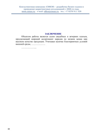 Консалтинговая компания «СИМЭН» - разработка бизнес-планов и 
проведение маркетинговых исследований с 2008-го года. 
www.ciman.ru e-mail: office@ciman.ru тел.: +7 9278 911 528 
48 
ЗАКЛЮЧЕНИЕ Объектом работы является салон свадебных и вечерних платьев, предлагающий широкий ассортимент нарядов по низким ценам при высоком качестве продукции. Учитывая наличие благоприятных условий внешней среды, ………………. ………………... 
