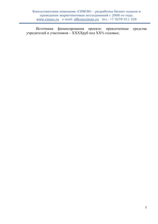 Консалтинговая компания «СИМЭН» - разработка бизнес-планов и 
проведение маркетинговых исследований с 2008-го года. 
www.ciman.ru e-mail: office@ciman.ru тел.: +7 9278 911 528 
7 
Источники финансирования проекта: привлеченные средства учредителей и участников – ХХХХруб под ХХ% годовых; 
 
