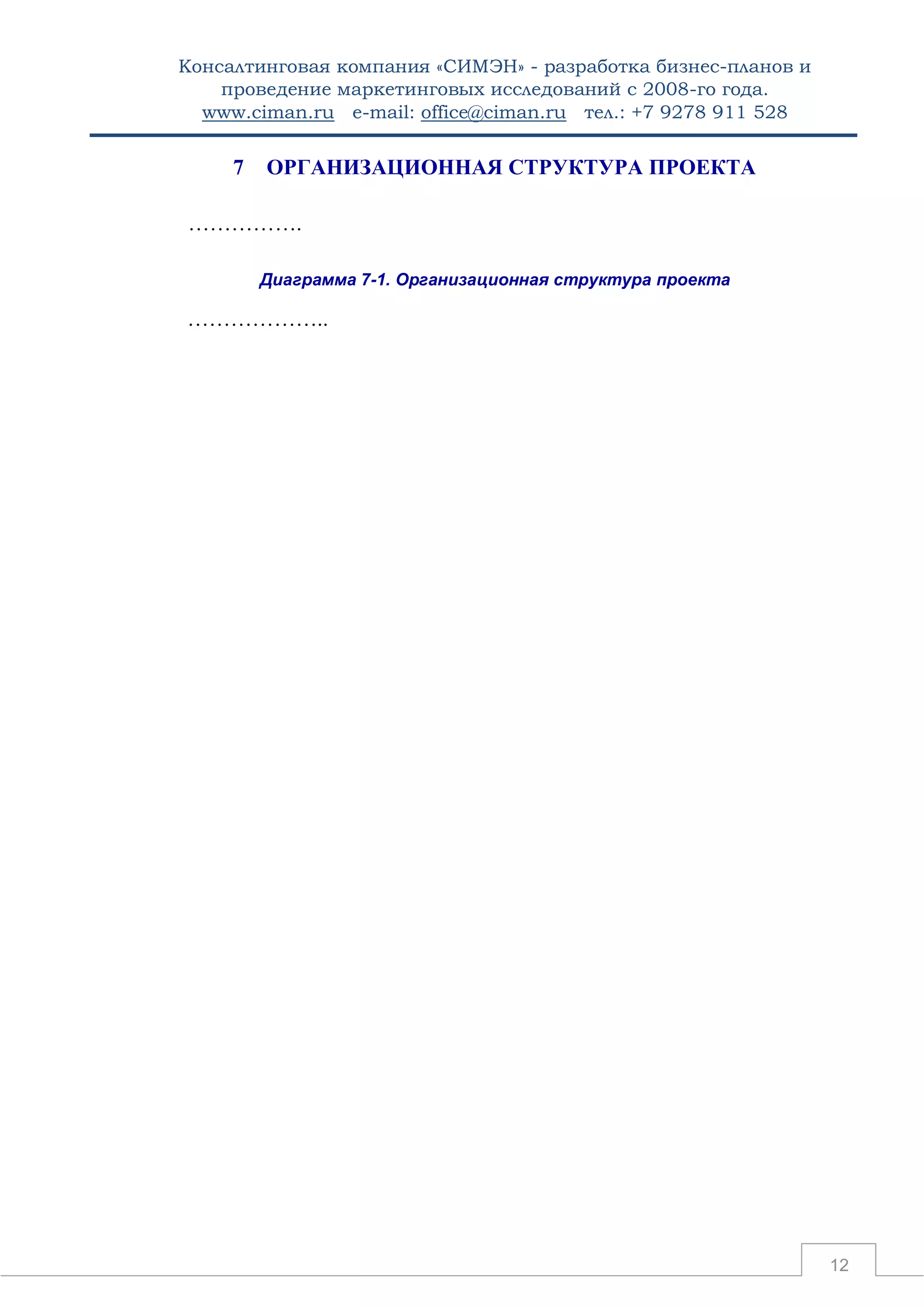 Консалтинговая компания «СИМЭН» - разработка бизнес-планов и 
проведение маркетинговых исследований с 2008-го года. 
www.ciman.ru e-mail: office@ciman.ru тел.: +7 9278 911 528 
12 
7 ОРГАНИЗАЦИОННАЯ СТРУКТУРА ПРОЕКТА 
……………. 
Диаграмма 7-1. Организационная структура проекта 
……………….. 
 