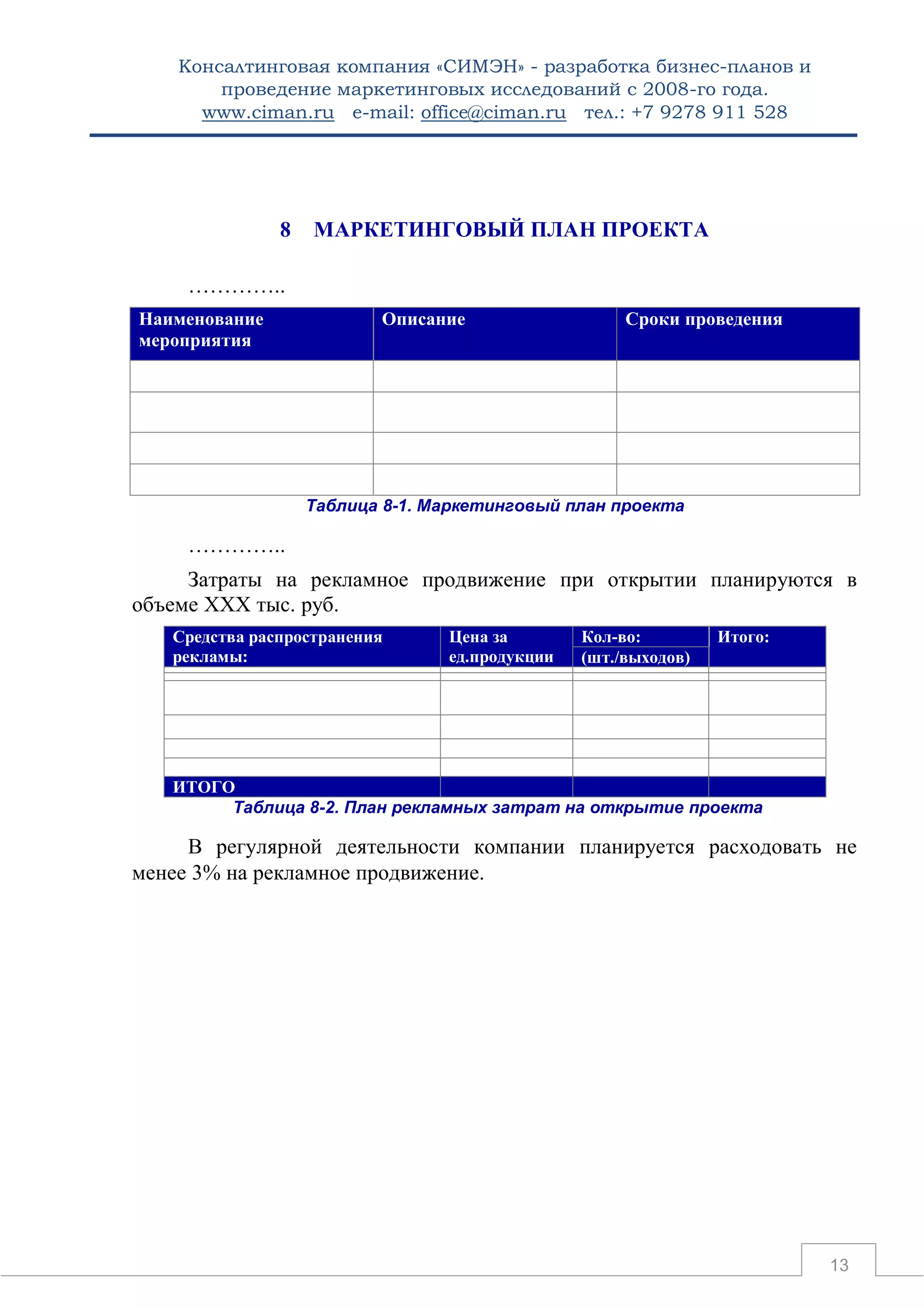 Консалтинговая компания «СИМЭН» - разработка бизнес-планов и 
проведение маркетинговых исследований с 2008-го года. 
www.ciman.ru e-mail: office@ciman.ru тел.: +7 9278 911 528 
13 
8 МАРКЕТИНГОВЫЙ ПЛАН ПРОЕКТА 
………….. Наименование мероприятия Описание Сроки проведения 
Таблица 8-1. Маркетинговый план проекта 
………….. 
Затраты на рекламное продвижение при открытии планируются в объеме ХХХ тыс. руб. Средства распространения рекламы: Цена за ед.продукции Кол-во: Итого: (шт./выходов) 
ИТОГО 
Таблица 8-2. План рекламных затрат на открытие проекта 
В регулярной деятельности компании планируется расходовать не менее 3% на рекламное продвижение. 
 