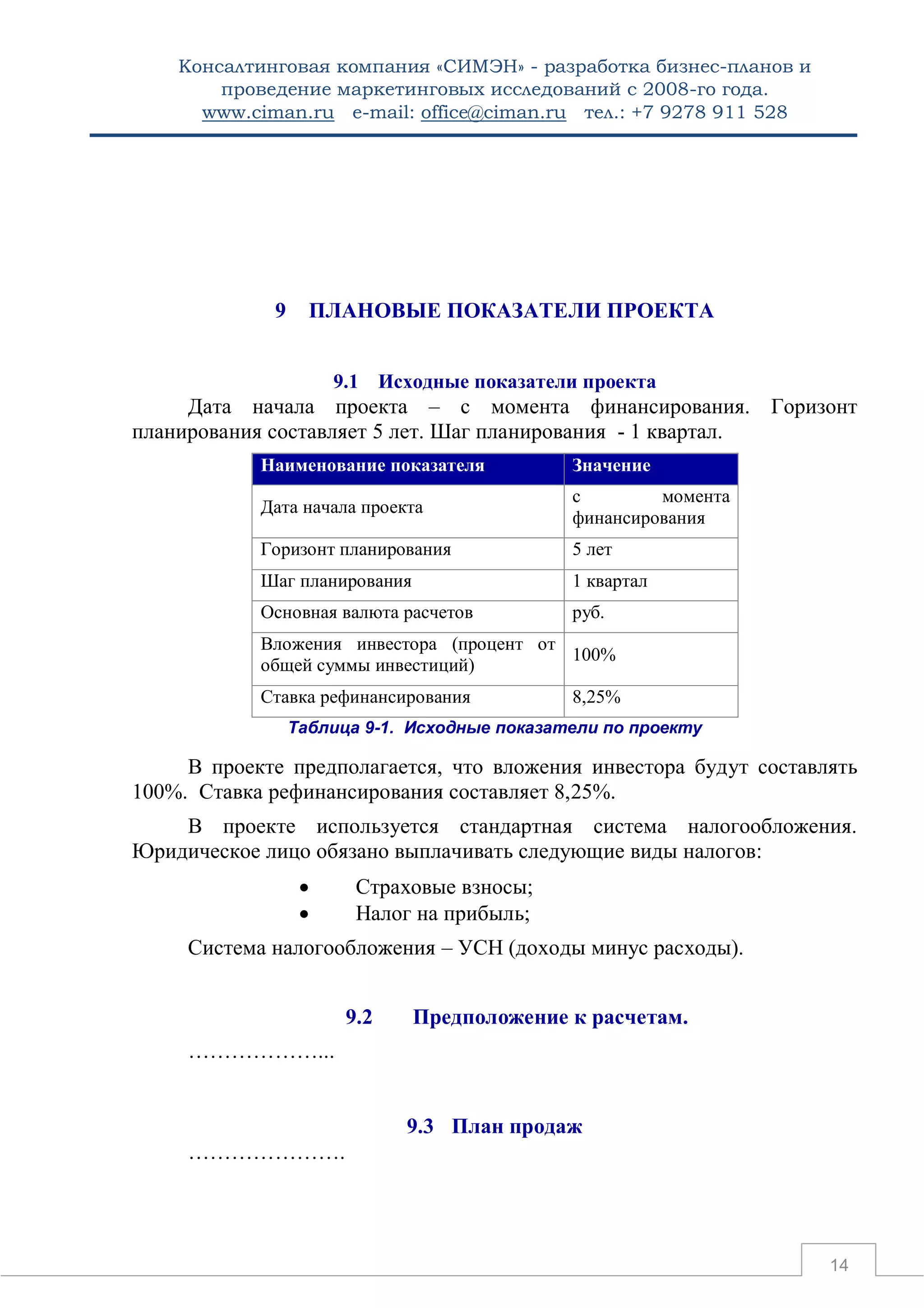 Консалтинговая компания «СИМЭН» - разработка бизнес-планов и 
проведение маркетинговых исследований с 2008-го года. 
www.ciman.ru e-mail: office@ciman.ru тел.: +7 9278 911 528 
14 
9 ПЛАНОВЫЕ ПОКАЗАТЕЛИ ПРОЕКТА 
9.1 Исходные показатели проекта 
Дата начала проекта – с момента финансирования. Горизонт планирования составляет 5 лет. Шаг планирования - 1 квартал. Наименование показателя Значение 
Дата начала проекта 
с момента финансирования 
Горизонт планирования 
5 лет 
Шаг планирования 
1 квартал 
Основная валюта расчетов 
руб. 
Вложения инвестора (процент от общей суммы инвестиций) 
100% 
Ставка рефинансирования 
8,25% 
Таблица 9-1. Исходные показатели по проекту 
В проекте предполагается, что вложения инвестора будут составлять 100%. Ставка рефинансирования составляет 8,25%. 
В проекте используется стандартная система налогообложения. Юридическое лицо обязано выплачивать следующие виды налогов: 
 Страховые взносы; 
 Налог на прибыль; 
Система налогообложения – УСН (доходы минус расходы). 
9.2 Предположение к расчетам. 
………………... 
9.3 План продаж 
………………….  