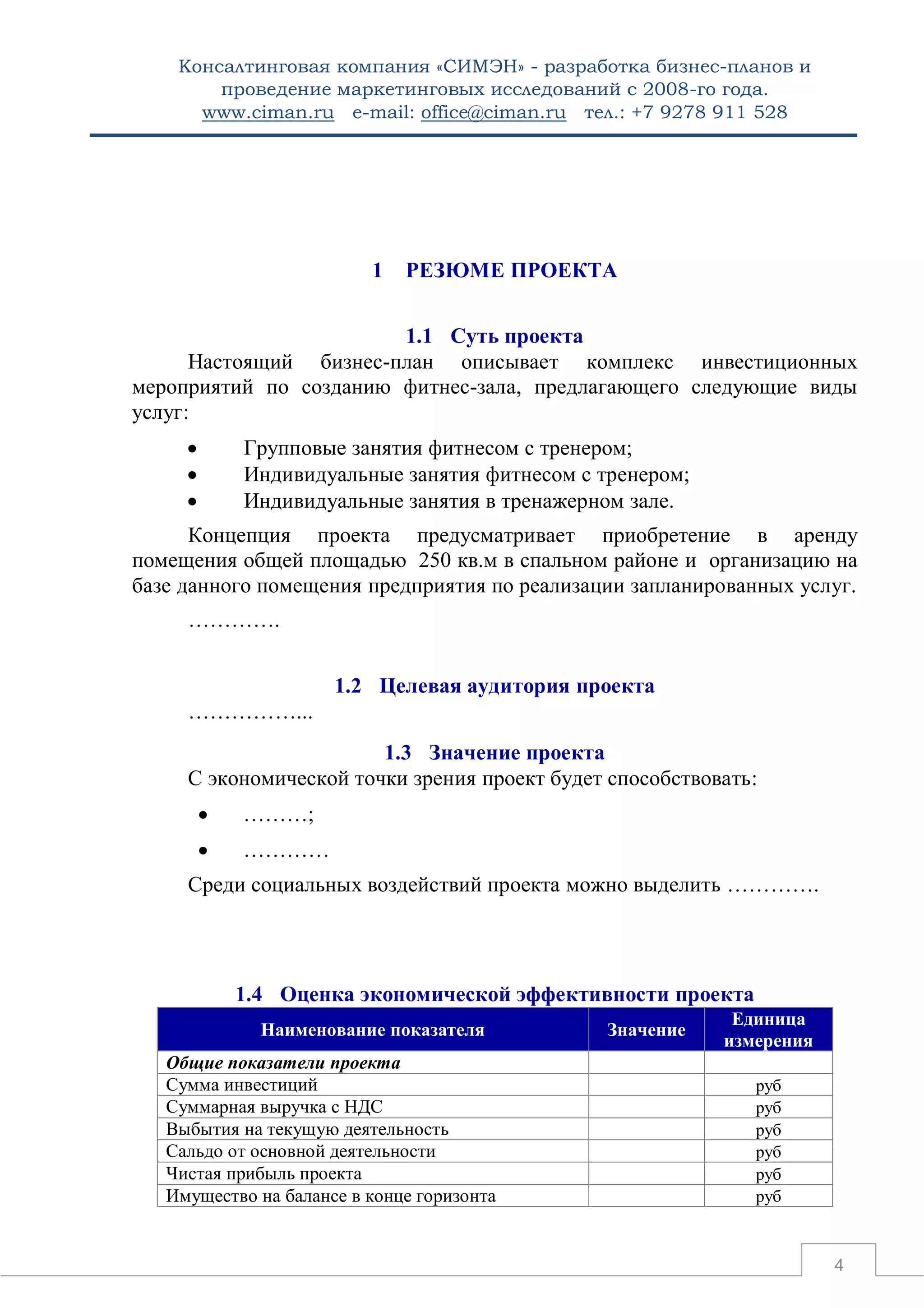 Консалтинговая компания «СИМЭН» - разработка бизнес-планов и 
проведение маркетинговых исследований с 2008-го года. 
www.ciman.ru e-mail: office@ciman.ru тел.: +7 9278 911 528 
4 
1 РЕЗЮМЕ ПРОЕКТА 
1.1 Суть проекта 
Настоящий бизнес-план описывает комплекс инвестиционных мероприятий по созданию фитнес-зала, предлагающего следующие виды услуг: 
 Групповые занятия фитнесом с тренером; 
 Индивидуальные занятия фитнесом с тренером; 
 Индивидуальные занятия в тренажерном зале. 
Концепция проекта предусматривает приобретение в аренду помещения общей площадью 250 кв.м в спальном районе и организацию на базе данного помещения предприятия по реализации запланированных услуг. 
…………. 
1.2 Целевая аудитория проекта 
……………... 
1.3 Значение проекта 
С экономической точки зрения проект будет способствовать: 
 ………; 
 ………… 
Среди социальных воздействий проекта можно выделить …………. 
1.4 Оценка экономической эффективности проекта Наименование показателя Значение Единица измерения 
Общие показатели проекта 
Сумма инвестиций 
руб 
Суммарная выручка с НДС 
руб 
Выбытия на текущую деятельность 
руб 
Сальдо от основной деятельности 
руб 
Чистая прибыль проекта 
руб 
Имущество на балансе в конце горизонта 
руб  