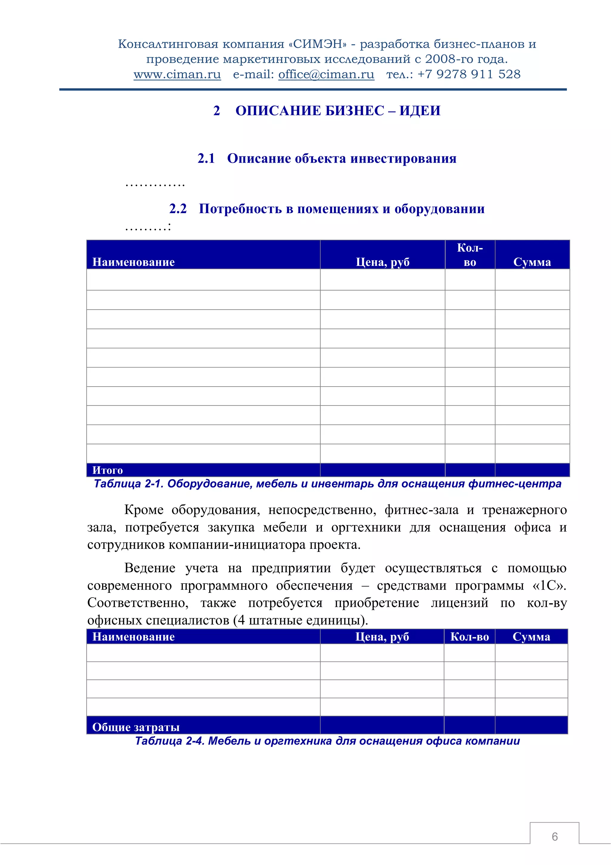 Консалтинговая компания «СИМЭН» - разработка бизнес-планов и 
проведение маркетинговых исследований с 2008-го года. 
www.ciman.ru e-mail: office@ciman.ru тел.: +7 9278 911 528 
6 
2 ОПИСАНИЕ БИЗНЕС – ИДЕИ 
2.1 Описание объекта инвестирования 
…………. 
2.2 Потребность в помещениях и оборудовании 
………: Наименование Цена, руб Кол- во Сумма 
Итого 
Таблица 2-1. Оборудование, мебель и инвентарь для оснащения фитнес-центра 
Кроме оборудования, непосредственно, фитнес-зала и тренажерного зала, потребуется закупка мебели и оргтехники для оснащения офиса и сотрудников компании-инициатора проекта. 
Ведение учета на предприятии будет осуществляться с помощью современного программного обеспечения – средствами программы «1С». Соответственно, также потребуется приобретение лицензий по кол-ву офисных специалистов (4 штатные единицы). Наименование Цена, руб Кол-во Сумма 
Общие затраты 
Таблица 2-4. Мебель и оргтехника для оснащения офиса компании  