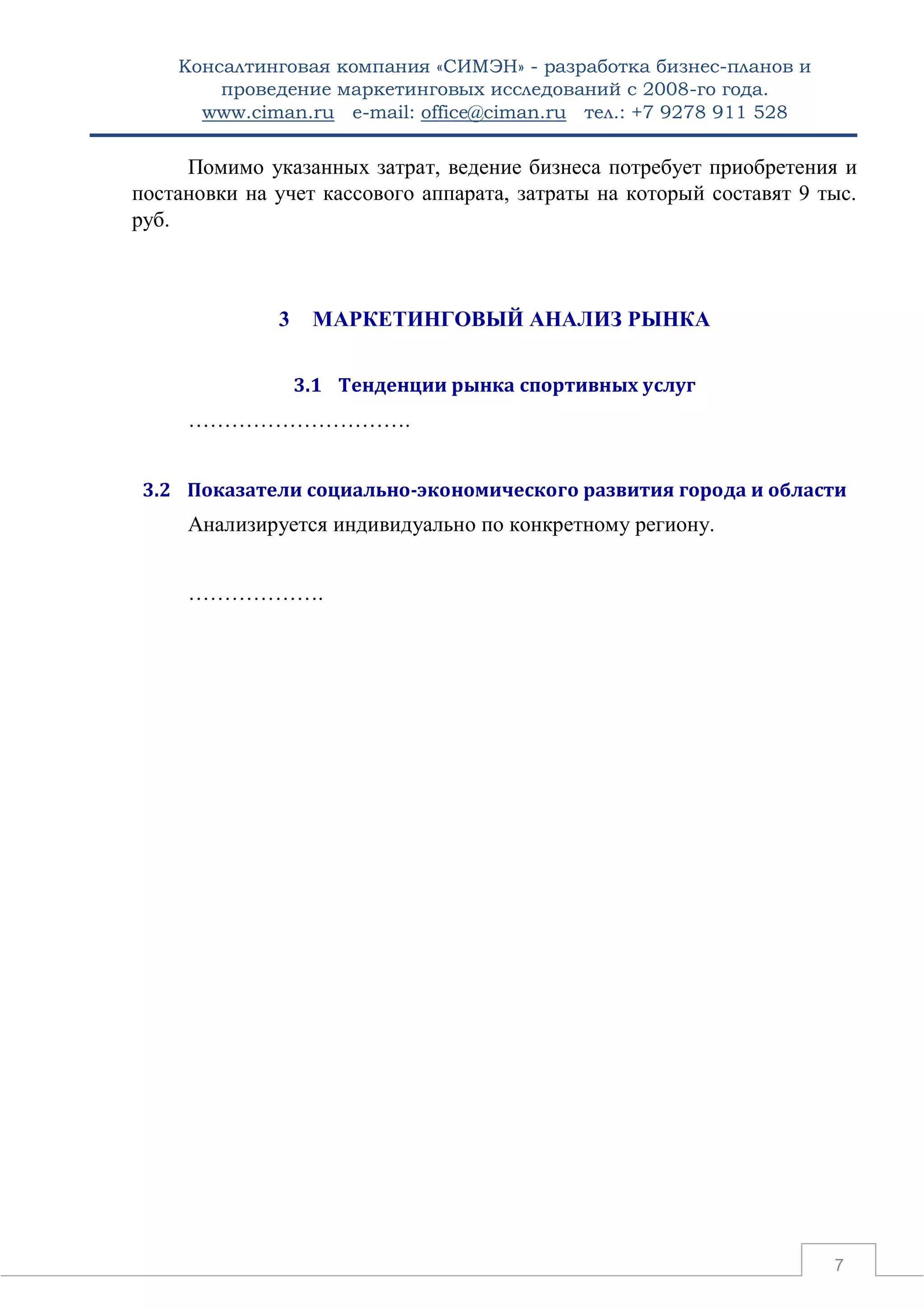 Консалтинговая компания «СИМЭН» - разработка бизнес-планов и 
проведение маркетинговых исследований с 2008-го года. 
www.ciman.ru e-mail: office@ciman.ru тел.: +7 9278 911 528 
7 
Помимо указанных затрат, ведение бизнеса потребует приобретения и постановки на учет кассового аппарата, затраты на который составят 9 тыс. руб. 
3 МАРКЕТИНГОВЫЙ АНАЛИЗ РЫНКА 
3.1 Тенденции рынка спортивных услуг 
…………………………. 
3.2 Показатели социально-экономического развития города и области 
Анализируется индивидуально по конкретному региону. 
………………. 
 