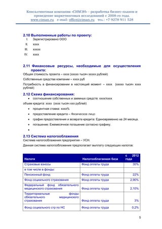 Консалтинговая компания «СИМЭН» - разработка бизнес-планов и 
проведение маркетинговых исследований с 2008-го года. 
www.ciman.ru e-mail: office@ciman.ru тел.: +7 9278 911 528 
5 
2.10 Выполненные работы по проекту: 
I. Зарегистрировано ООО 
II. хххх 
III. ххххх 
IV. хххх 
2.11 Финансовые ресурсы, необходимые для осуществления проекта: 
Общая стоимость проекта – хххх (ххххх тысяч ххххх рублей) 
Собственные средства компании – хххх руб 
Потребность в финансировании в настоящий момент – хххх (ххххх тысяч хххх рублей) 
2.12 Схема финансирования: 
 соотношение собственных и заемных средств: хххх/хххх 
объем кредита: хххх (хххх тысяч ххх рублей) 
 процентная ставка: хххх% 
 предоставление кредита – Физическое лицо 
 график предоставления и возврата кредита: Единовременно на 24 месяца. 
 погашение: Ежемесячное погашение согласно графику. 
 
2.13 Система налогооблажения 
Система налогооблажения предприятия – УСН. 
Данная система налогообложения предполагает выплату следующих налогов: 
Налоги Налогооблагаемая база с 2012 года 
Страховые взносы 
Фонд оплаты труда 
30% 
в том числе в фонды: 
Пенсионный фонд 
Фонд оплаты труда 
22% 
Фонд социального страхования 
Фонд оплаты труда 
2,90% 
Федеральный фонд обязательного медицинского страхования 
Фонд оплаты труда 
2,10% 
Территориальные фонды обязательного медицинского страхования 
Фонд оплаты труда 
3% 
Фонд социального стр по НС 
Фонд оплаты труда 
0,2%  