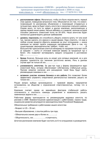 Консалтинговая компания «СИМЭН» - разработка бизнес-планов и 
проведение маркетинговых исследований с 2008-го года. 
www.ciman.ru e-mail: office@ciman.ru тел.: +7 9278 911 528 
15 
 расположение офиса. Желательно, чтобы это было людное место, первый этаж здания, помещение витринного типа. Объясняется это тем, что клиент, позвонивший по рекламному объявлению и пожелавший отправиться в путешествие, вряд ли будет искать агентство в закоулках спального района. Скорее всего, по пути он зайдет в другую компанию, расположенную в здании первой линии домов. Нельзя забывать и о вывеске, наличие которой способно увеличить клиентский поток на 20–30%. Наше агентство будет полностью удовлетворять данным требованиям  уровень персонала, его способность убедить клиента купить тот или иной тур, причем сделать это именно в нашей фирме. Надо отметить, что вам в любом случае придется обратить внимание на опыт сотрудников — иначе компания не сможет пройти очередную сертификацию. Дело в том, что существующее законодательство требует, чтобы ххх………………………...В большинстве туристических агентств менеджер по продажам получает ххх% (в среднем — ххх%) от итоговой комиссии фирмы за проданный тур и билет. Это позволяет мотивировать каждого сотрудника в достижении ххх……………………  брэнд. Конечно, большую роль он играет для сетевых компаний, но и для рядовых турагентств его значение достаточно велико. Речь в данном случае идет не только об ххх………………..  узнаваемость агентства. За два–три года у фирмы формируется ядро клиентской базы, которое обеспечивает собственнику стабильный доход. Причем немалое значение для расширения такой базы будут иметь рекомендации знакомых и ххх…………  активное участие хозяина бизнеса в его работе. Это позволяет более эффективно управлять оперативной деятельностью компании, решать не только ххх……………………. 
Решая вопрос выбора организационно – правовой формы, предприятие остановилось на обществе с ограниченной ответственностью, потому что в ххх…………….. 
Компания считает одним из важнейших факторов стабильной работы сплоченность и опытность команды управления и возможность решать намеченные задачи и ххх………………... 
Работники фирмы приглашаются по рекомендациям кадровых агентств, по рекламе в СМИ. Взаимоотношения администрации с работниками, охрана труда, социальное развитие регулируются законодательством Российской Федерации. 
Обязательные требования к работниками нашего агентства: 
- Возраст от 25 – 35 лет; 
- Высшее образование, с опытом работы три года; 
- Обязательное знание двух и более хх………….; 
- Общительность, ххх……………….. и опрятность. 
Штатное расписание компании будет состоять из 6-ти сотрудников и руководителя.  