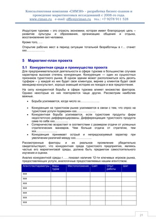 Консалтинговая компания «СИМЭН» - разработка бизнес-планов и 
проведение маркетинговых исследований с 2008-го года. 
www.ciman.ru e-mail: office@ciman.ru тел.: +7 9278 911 528 
21 
Индустрия туризма – это отрасль экономики, которая имеет благородную цель – развитие культуры и образования, организацию общения и отдыха, восстановление сил человека. 
Кроме того, …. 
Открытие рабочих мест в период ситуации тотальной безработицы в г… станет ххх………………. 
5 Маркетинг-план проекта 
5.1 Конкурентная среда и преимущества проекта 
Для предпринимательской деятельности в сфере туризма в большинстве случаев характерна высокая степень конкуренции. Конкуренция — один из сущностных признаков туристского рынка. В одном здании может расположиться хоть десять турфирм – у каждой из них будет своя клиентура, вернее у клиентов будет свой менеджер-консультант, хорошо знающий историю их поездок и все предпочтения. 
На силу конкурентной борьбы в сфере туризма влияет множество факторов. Однако некоторые из них повторяются чаще других. Рассмотрим наиболее важные. 
 Борьба усиливается, когда число хх……………….. 
 Конкуренция на туристском рынке усиливается в связи с тем, что спрос на туристские услуги подвержен ххх……………….. 
 Конкурентная борьба усиливается, если туристские продукты фирм недостаточно дифференцированы. Дифференциация туристского продукта сама по себе ххх………….. 
 Соперничество возрастает в соответствии с размером отдачи от успешных стратегических маневров. Чем больше отдача от стратегии, тем ххх…………………. 
 Конкуренция принимает острый и непредсказуемый характер при увеличении различий между ххх…………….. 
Рассмотренные факторы и их реальное проявление убедительно свидетельствуют, что конкурентная среда туристского предприятия, являясь частью его маркетинговой среды, должна быть предметом самостоятельного изучения и оценки. 
Анализ конкурентной среды г……показал наличие 12-ти ключевых игроков рынка, предоставляющих услуги, аналогичные предоставляемых нашим агентством. Агентство/параметры Виды туров Местоположение Сайт Опыт работы Шат 
ххх 
ххх 
ххх 
ххх 
ххх 
ххх 
ххх 
 