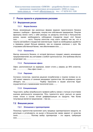 Консалтинговая компания «СИМЭН» - разработка бизнес-планов и 
проведение маркетинговых исследований с 2008-го года. 
www.ciman.ru e-mail: office@ciman.ru тел.: +7 9278 911 528 
31 
7 Риски проекта и управление рисками 
7.1 Внутренние риски 
7.1.1 Форма бизнеса Риски, возникающие при различных формах ведения туристического бизнеса связаны с выбором – франшиза, покупка или собственное предприятие. Покупая франшизу можно снять с себя расходы на раскрутку агентства и большинство рисков, однако необходимость соблюдения стандартов лишит этот бизнес хххх……………… часто. Покупка агентства «под ключ» чревата тем же, что и покупка автомобиля стандартной комплектации: порой на необходимые доработки и перемены уходит больше времени, чем на создание компании с нуля. Мы открываем собственный бизнес, чем обеспечиваем хххх……. 
7.1.2 Сезонность Фактор сезонности бизнеса, от которой фатально страдает немало начинающих предпринимателей, мы учитываем с особой тщательностью. Эта проблема обычно затрагивает ххх…………………….. 
7.1.3 Расположение офиса Офис, расположенный на задворках, может отнять у фирмы до 80% клиентов, ххх…………………Наш офис станет…... 
7.1.4 Персонал Согласно статистике, принятие решения потребителем о покупке путевки на хх- хх% может зависеть от влияния менеджера турагентства. Им непременно нужно обладать ххх…………………… Подбор персонала в нашем агентстве будет осуществляться с применением технологий ххххх……. 
7.1.5 Специализация Чаще всего, выбор неприбыльного профиля работы связан с полным отсутствием анализа деятельности конкурентов. Пять турагентств могут ужиться на одном этаже только в случае четкой дифференциации их продукта. Чем более популярным является предложение – тем ххх………………………... 
7.2 Внешние риски 
7.2.1 Отношения с туроператорами Поскольку турагентства выполняют роль продавца туроператорского продукта, их репутация и устойчивость на рынке в большинстве своем зависит от качества ххххх…………………. Поэтому выбор туроператора – это задача, требующая хххх…………………….  