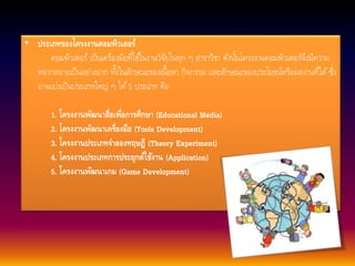 • ประเภทของโครงงานคอมพิวเตอร์ 
คอมพิวเตอร์ เป็นเครื่องมือที่ใชใ้นงานวิจัยในทุก ๆ สาขาวิชา ดังนนั้โครงงานคอมพิวเตอร์จึงมีความ 
หลากหลายเป็นอย่างมาก ทงั้ในลักษณะของเน้อืหา กิจกรรม และลักษณะของประโยชน์หรือผลงานที่ได้ซึ่ง 
อาจแบ่งเป็นประเภทใหญ่ ๆ ได้5 ประเภท คือ 
1. โครงงานพัฒนาสื่อเพื่อการศึกษา (Educational Media) 
2. โครงงานพัฒนาเครื่องมือ (Tools Development) 
3. โครงงานประเภทจาลองทฤษฎี (Theory Experiment) 
4. โครงงานประเภทการประยุกต์ใช้งาน (Application) 
5. โครงงานพัฒนาเกม (Game Development) 
 