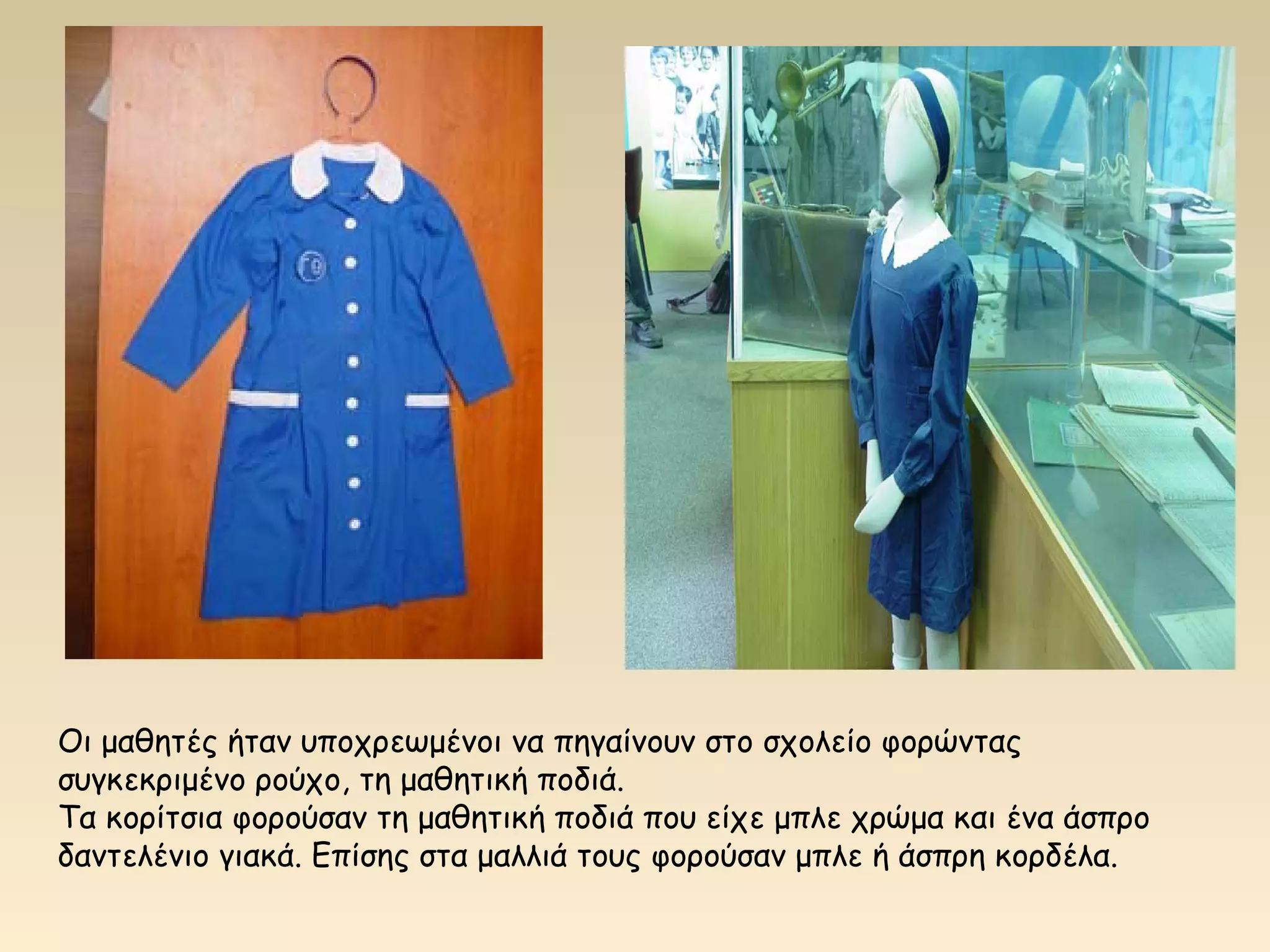 Οι μαθητές ήταν υποχρεωμένοι να πηγαίνουν στο σχολείο φορώντας 
συγκεκριμένο ρούχο, τη μαθητική ποδιά. 
Τα κορίτσια φορούσαν τη μαθητική ποδιά που είχε μπλε χρώμα και ένα άσπρο 
δαντελένιο γιακά. Επίσης στα μαλλιά τους φορούσαν μπλε ή άσπρη κορδέλα. 
 