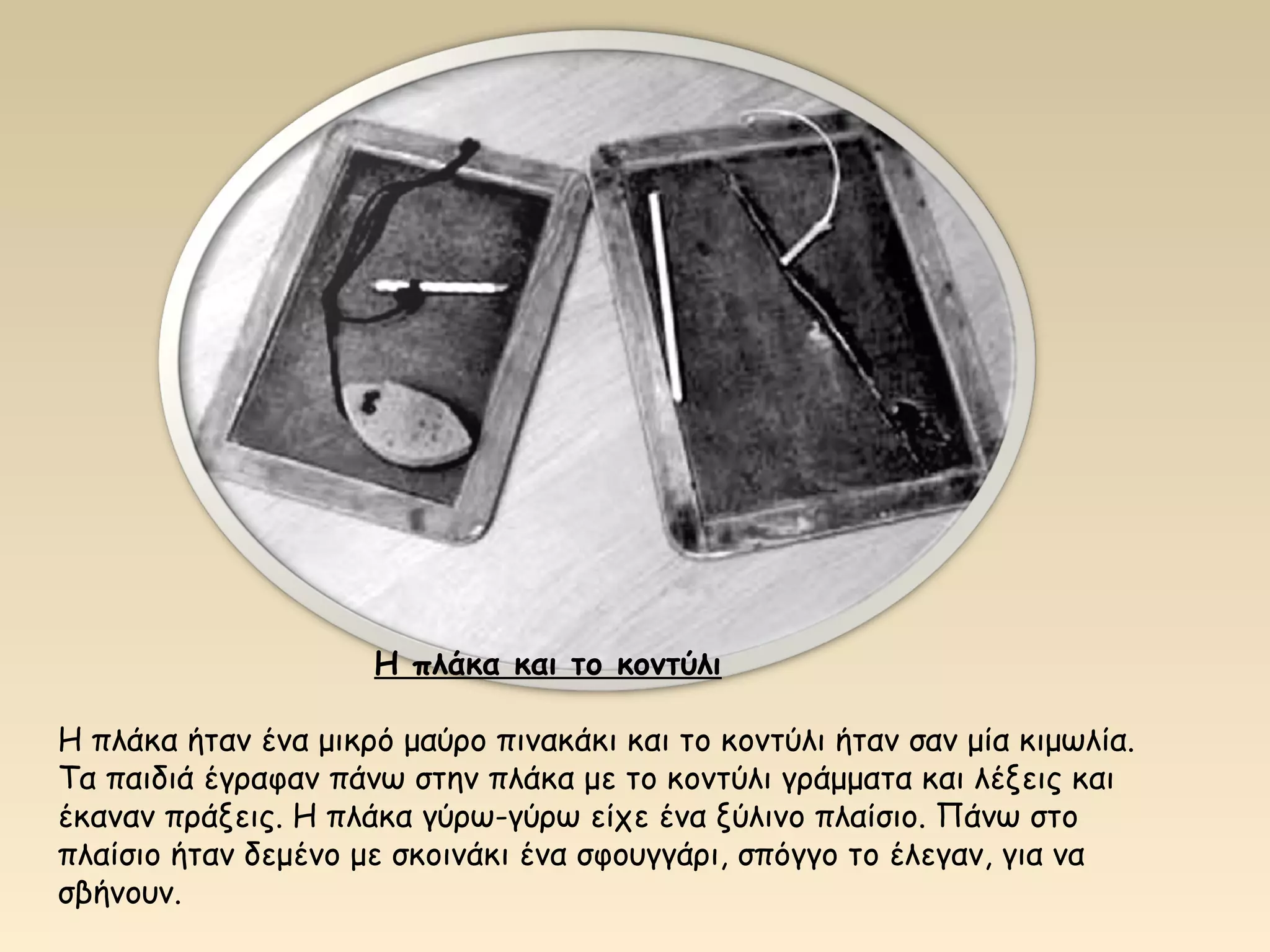 Η πλάκα και το κοντύλι 
Η πλάκα ήταν ένα μικρό μαύρο πινακάκι και το κοντύλι ήταν σαν μία κιμωλία. 
Τα παιδιά έγραφαν πάνω στην πλάκα με το κοντύλι γράμματα και λέξεις και 
έκαναν πράξεις. Η πλάκα γύρω-γύρω είχε ένα ξύλινο πλαίσιο. Πάνω στο 
πλαίσιο ήταν δεμένο με σκοινάκι ένα σφουγγάρι, σπόγγο το έλεγαν, για να 
σβήνουν. 
 