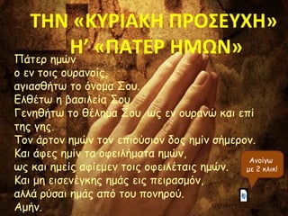 ΤΗΝ «ΚΥΡΙΑΚΗ ΠΡΟΣΕΥΧΗ» 
Η’ «ΠΑΤΕΡ ΗΜΩΝ» 
Πάτερ ημών 
ο εν τοις ουρανοίς, 
αγιασθήτω το όνομα Σου. 
Ελθέτω η βασιλεία Σου. 
Γενηθήτω το θέλημα Σου, ως εν ουρανώ και επί 
της γης. 
Τον άρτον ημών τον επιούσιον δος ημίν σήμερον. 
Και άφες ημίν τα οφειλήματα ημών, 
ως και ημείς αφίεμεν τοις οφειλέταις ημών. 
Και μη εισενέγκης ημάς εις πειρασμόν, 
αλλά ρύσαι ημάς από του πονηρού. 
Αμήν. 
Ανοίγω 
με 2 κλικ! 
Π Α Τ Ε Ρ Η Μ Ω Ν Ο Ε Ν Τ Ο ΙΣ Ο Υ Ρ Α Ν Ο ΙΣ .m p 4 
 