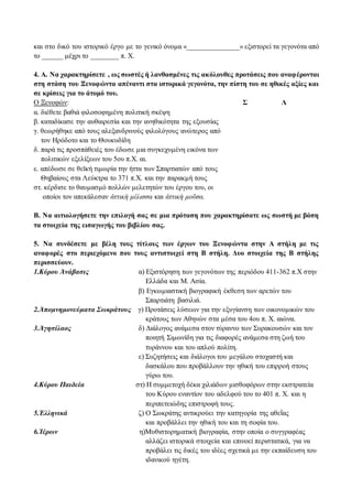 και στο δικό του ιστορικό έργο με το γενικό όνομα «_______________» εξιστορεί τα γεγονότα από 
το ______ μέχρι το ________ π. Χ. 
4. Α. Να χαρακτηρίσετε , ως σωστές ή λανθασμένες τις ακόλουθες προτάσεις που αναφέρονται 
στη στάση του Ξενοφώντα απέναντι στα ιστορικά γεγονότα, την πίστη του σε ηθικές αξίες και 
σε κρίσεις για το άτομό του. 
Ο Ξενοφών: Σ Λ 
α. διέθετε βαθιά φιλοσοφημένη πολιτική σκέψη 
β. καταδίκασε την αυθαιρεσία και την ανηθικότητα της εξουσίας 
γ. θεωρήθηκε από τους αλεξανδρινούς φιλολόγους ανώτερος από 
τον Ηρόδοτο και το Θουκυδίδη 
δ. παρά τις προσπάθειές του έδωσε μια συγκεχυμένη εικόνα των 
πολιτικών εξελίξεων του 5ου π.Χ. αι. 
ε. απέδωσε σε θεϊκή τιμωρία την ήττα των Σπαρτιατών από τους 
Θηβαίους στα Λεύκτρα το 371 π.Χ. και την παρακμή τους 
στ. κέρδισε το θαυμασμό πολλών μελετητών του έργου του, οι 
οποίοι τον απεκάλεσαν ἀττικὴ μέλισσα και ἀττικὴ μοῦσα. 
Β. Να αιτιολογήσετε την επιλογή σας σε μια πρόταση που χαρακτηρίσατε ως σωστή με βάση 
τα στοιχεία της εισαγωγής του βιβλίου σας. 
5. Να συνδέσετε με βέλη τους τίτλους των έργων του Ξενοφώντα στην Α στήλη με τις 
αναφορές στο περιεχόμενο που τους αντιστοιχεί στη Β στήλη. Δυο στοιχεία της Β στήλης 
περισσεύουν. 
1.Κύρου Ἀνάβασις α) Εξιστόρηση των γεγονότων της περιόδου 411-362 π.Χ στην 
Ελλάδα και Μ. Ασία. 
β) Εγκωμιαστική βιογραφική έκθεση των αρετών του 
Σπαρτιάτη βασιλιά. 
2.Ἀπομνημονεύματα Σωκράτους γ) Προτάσεις λύσεων για την εξυγίανση των οικονομικών του 
κράτους των Αθηνών στα μέσα του 4ου π. Χ. αιώνα. 
3.Ἀγησίλαος δ) Διάλογος ανάμεσα στον τύραννο των Συρακουσών και τον 
ποιητή Σιμωνίδη για τις διαφορές ανάμεσα στη ζωή του 
τυράννου και του απλού πολίτη. 
ε) Συζητήσεις και διάλογοι του μεγάλου στοχαστή και 
δασκάλου που προβάλλουν την ηθική του επιρροή στους 
γύρω του. 
4.Κύρου Παιδεία στ) Η συμμετοχή δέκα χιλιάδων μισθοφόρων στην εκστρατεία 
του Κύρου εναντίον του αδελφού του το 401 π. Χ. και η 
περιπετειώδης επιστροφή τους. 
5.Ἑλληνικά ζ) Ο Σωκράτης αντικρούει την κατηγορία της αθεΐας 
και προβάλλει την ηθική του και τη σοφία του. 
6.Ἱέρων η)Μυθιστορηματική βιογραφία, στην οποία ο συγγραφέας 
αλλάζει ιστορικά στοιχεία και επινοεί περιστατικά, για να 
προβάλει τις δικές του ιδέες σχετικά με την εκπαίδευση του 
ιδανικού ηγέτη. 
 