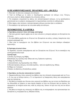 Ο ΠΕΛΟΠΟΝΝΗΣΙΑΚΟΣ ΠΟΛΕΜΟΣ (431 - 404 Π.Χ.) 
1. Ποια ήταν τα αίτια και οι αφορμές του πολέμου; 
2. Γιατί το σύνθημα με το οποίο οι Λακεδαιμόνιοι ξεκίνησαν τον πόλεμο «τοὺς ῞Ελληνας 
αὐτονόμους ἀφιέναι» βρήκε απήχηση στις ελληνικές πόλεις; 
3. Να αναφέρετε ονομαστικά τις φάσεις του πελοποννησιακού πολέμου, να τις προσδιορίσετε 
χρονολογικά και να γράψετε επιγραμματικά τα σημαντικότερα γεγονότα σε καθεμία φάση. 
4. Πότε άρχισε, πότε τελείωσε ο πελοποννησιακός πόλεμος και ποιοι ήταν οι αντίπαλοι; 
5. Να αναφέρετε την πρώτη και την τελευταία πράξη του πολέμου. 
ΞΕΝΟΦΩΝΤΟΣ ΕΛΛΗΝΙΚΑ 
Α. Ερωτήσεις ανοικτού τύπου (σύντομης απάντησης) 
1. Από ποιο χρονικό σημείο αρχίζει και σε ποιο τελειώνει η ιστορική αφήγηση του Ξενοφώντα στα 
Ελληνικά; 
2. Σε πόσα βιβλία χωρίζονται τα Ελληνικά του Ξενοφώντα και πόσες ενότητες διακρίνονται στην 
ιστορική καταγραφή του; 
3. Ποιο είναι το περιεχόμενο του 2ου βιβλίου των Ελληνικών και ποιο ιδιαίτερο ενδιαφέρον 
παρουσιάζει; 
Β. Ερώτηση κλειστού τύπου 
Τα παρακάτω γεγονότα καταγράφονται από τον Ξενοφώντα στα Ελληνικά. Να τα κατατάξετε στη 
σωστή χρονολογική σειρά: 
Σωστή σειρά: 
Α.Άνοδος της δύναμης της Θήβας 
Β.Κατάληψη της εξουσίας στην Αθήνα από τους Τριάκοντα τυράννους 
Γ.Μάχη της Μαντινείας 
Δ.Αποκατάσταση της δημοκρατίας στην Αθήνα 
Ε.Πελοποννησιακός πόλεμος, τελευταία περίοδος - ήττα και παράδοση της Αθήνας 
Στ.Μάχη των Λεύκτρων 
Ζ.Ειρήνη του βασιλέως (Ανταλκίδειος ειρήνη) 
4. Ερωτήσεις για όλη την εισαγωγή (για το σπίτι) 
1. Παρακολουθώντας (στην εισαγωγή του βιβλίου σας) την ελληνική ιστοριογραφία από τον 5ο αι. 
π. Χ. έως και το δεύτερο αιώνα μ. Χ. να σημειώσετε τις διαφορετικές τάσεις που καταγράφονται 
κατά την εξέλιξή της. 
2. Με βάση τα στοιχεία που δίνονται στην εισαγωγή του βιβλίου σας για το έργο του Ηροδότου και 
του Θουκυδίδη να γράψετε σε ποια σημεία διαφέρει το έργο του δεύτερου από του πρώτου. Να 
επισημάνετε τα στοιχεία εκείνα που, κατά τη γνώμη σας, κάνουν το έργο του ενός και του άλλου 
αξιόλογο. 
3. Με βάση τα στοιχεία της εισαγωγής του βιβλίου σας να σκιαγραφήσετε την προσωπικότητα του 
Ξενοφώντα ως συγγραφέα και ως Αθηναίου πολίτη. 
 