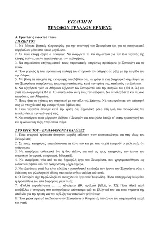 ΕΙΣΑΓΩΓΗ 
ΞΕΝΟΦΩΝ ΓΡΥΛΛΟΥ ΕΡΧΙΕΥΣ 
Α. Ερωτήσεις ανοικτού τύπου 
1.Η ΖΩΗ ΤΟΥ 
1. Να δώσετε βασικές πληροφορίες για την καταγωγή του Ξενοφώντα και για το οικογενειακό 
περιβάλλον μέσα στο οποίο μεγάλωσε. 
2. Σε ποια εποχή έζησε ο Ξενοφών; Να αναφέρετε το πιο σημαντικό για τον ίδιο γεγονός της 
εποχής εκείνης και να αιτιολογήσετε την επιλογή σας. 
3. Να σημειώσετε επιγραμματικά ποιες στρατιωτικές υπηρεσίες προσέφερε (ο Ξενοφών) και σε 
ποιον. 
4. Ποιο γεγονός ή ποια προσωπική επιλογή του ιστορικού τον οδήγησε σε ρήξη με την πατρίδα του 
την Αθήνα; 
5. Με βάση τα στοιχεία της εισαγωγής του βιβλίου σας να γράψετε ένα βιογραφικό σημείωμα για 
τον Ξενοφώντα αναφέροντας τους σημαντικότερους, κατά την κρίση σας, σταθμούς στη ζωή του. 
6. Να εξηγήσετε γιατί οι Αθηναίοι εξόρισαν τον Ξενοφώντα από την πατρίδα του (394 π. Χ.) και 
γιατί πολύ αργότερα (365 π. Χ.) ανακάλεσαν αυτή τους την απόφαση. Να αιτιολογήσετε και τις δυο 
αποφάσεις των Αθηναίων. 
7. Ποιες ήταν οι σχέσεις του ιστορικού με την πόλη της Σπάρτης; Να τεκμηριώσετε την απάντησή 
σας με στοιχεία από την εισαγωγή του βιβλίου σας. 
8. Ποια γεγονότα έπαιξαν κατά την κρίση σας σημαντικό ρόλο στη ζωή του Ξενοφώντα; Να 
αιτιολογήσετε την απάντησή σας. 
9. Να αναφέρετε ποια μόρφωση διέθετε ο Ξενοφών και ποιο ρόλο έπαιξε σ’ αυτήν η καταγωγή του 
και η κοινωνική τάξη στην οποία ανήκε. 
2.ΤΟ ΕΡΓΟ ΤΟΥ - ΕΝΔΙΑΦΕΡΟΝΤΑ ΚΑΙ ΙΔΕΕΣ 
1. Ποια ιστορικά πρόσωπα άσκησαν μεγάλη επίδραση στην προσωπικότητα και στις ιδέες του 
Ξενοφώντα; 
2. Σε ποιες κατηγορίες κατατάσσονται τα έργα του και με ποια σειρά εκτιμούν οι μελετητές ότι 
γράφτηκαν; 
3. Να αναφέρετε ενδεικτικά ένα ή δυο τίτλους και από τις τρεις κατηγορίες των έργων του 
ιστορικού (ιστορικά, σωκρατικά, διδακτικά). 
4. Να αναφέρετε τρία από τα πιο δημοφιλή έργα του Ξενοφώντα, που χρησιμοποιήθηκαν ως 
διδακτικά βιβλία από την Αναγέννηση μέχρι σήμερα. 
5. Να εξηγήσετε γιατί δεν είναι εύκολη η χρονολογική κατάταξη των έργων του Ξενοφώντα ούτε η 
διάκριση του φιλολογικού είδους στο οποίο ανήκει καθένα από αυτά. 
6. Ο Ξενοφών είχε τη φιλοδοξία να συνεχίσει το έργο του Θουκυδίδη. Πόσο επιτυχημένη θεωρείται 
η προσπάθειά του από διάφορους μελετητές; 
7. «Πολλά παραδείγματα ……... αδικήσει» (Βλ. σχολικό βιβλίο, σ. 32): Ποια ηθική αρχή 
προβάλλει ο ιστορικός στο προηγούμενο απόσπασμα από τα Ἑλληνικά του και ποια σημασία της 
αποδίδει για την τροπή και την εξέλιξη των ιστορικών γεγονότων; 
8. Ποιο χαρακτηρισμό απέδωσαν στον Ξενοφώντα οι θαυμαστές του έργου του στη ρωμαϊκή εποχή 
και γιατί; 
 