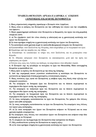 ΤΡΑΠΕΖΑ ΘΕΜΑΤΩΝ: ΑΡΧΑΙΑ ΕΛΛΗΝΙΚΑ Α΄ ΛΥΚΕΙΟΥ 
( EΡΩΤΗΣΕΙΣ EΙΣΑΓΩΓΗΣ ΞΕΝΟΦΩΝΤΑ) 
1. Ποιες στρατιωτικές υπηρεσίες προσέφερε ο Ξενοφών στον Αγησίλαο; 
2. Ποιες είναι οι απόψεις του Ξενοφώντα για την «αθέτηση του λόγου» και την «παράβαση 
των όρκων»; 
3. Ποιον χαρακτηρισμό απέδωσαν στον Ξενοφώντα οι θαυμαστές του έργου του στη ρωμαϊκή 
εποχή και γιατί; 
4. α) Να εξηγήσετε γιατί δεν είναι εύκολη η ειδολογική και η χρονολογική κατάταξη των 
έργων του Ξενοφώντα. 
β) Σε ποια κριτήρια στηρίζεται η χρονολογική κατάταξη των έργων του Ξενοφώντα; 
5. Να κατατάξετε κατά χρονική σειρά τα ακόλουθα βιογραφικά στοιχεία του Ξενοφώντα: 
α) Εγκαταστάθηκε στον Σκιλλούντα της Ολυμπίας, όπου ασχολήθηκε με το συγγραφικό του έργο. 
β) Εξορίστηκε από την πατρίδα του, την Αθήνα. 
γ) Αναγκάστηκε να εγκαταλείψει το κτήμα του, στον Σκιλλούντα, και να μετακομίσει στην 
Κόρινθο. 
δ) Οι Αθηναίοι επέτρεψαν στον Ξενοφώντα να επαναπατριστεί, μετά από την άρση του 
ψηφίσματος για εξορία. 
ε) Έστειλε τους γιους του, Γρύλλο και Διόδωρο, να υπηρετήσουν στον αθηναϊκό στρατό. 
6. Ο Ξενοφών είχε τη φιλοδοξία να συνεχίσει το έργο του Θουκυδίδη. Πόσο επιτυχημένη 
θεωρείται η προσπάθειά του 
7. Ποιες ήταν οι σχέσεις του Ξενοφώντα με την πόλη της Σπάρτης; 
8. Από την περιγραφή ποιων γεγονότων αναδεικνύεται η ικανότητα του Ξενοφώντα να 
ζωντανεύει με δραματική ένταση μεμονωμένες εντυπωσιακές σκηνές; 
9. Ποιες συνέπειες έχει, κατά τον Ξενοφώντα, η ασέβεια π ρος τους θεούς στην εξέλιξη των 
ιστορικών γεγονότων; 
10. Να αναφέρετε τα Ιστορικά έργα του Ξενοφώντα και να δώσετε περιληπτικά το 
περιεχόμενο δύο έργων αυτής της κατηγορίας. 
11. Να αναφέρετε τα Διδακτικά έργα του Ξενοφώντα και να δώσετε περιληπτικά το 
περιεχόμενο δύο έργων αυτής της κατηγορίας. 
12. Να αναφέρετε τα Σωκρατικά έργα του Ξενοφώντα και να δώσετε περιληπτικά το 
περιεχόμενο δύο έργων αυτής της κατηγορίας. 
13. Σε ποιες κατηγορίες κατατάσσονται τα έργα του Ξενοφώντα; Να γράψετε δύο τίτλους 
έργων από κάθε κατηγορία. 
14. Σε ποιες κατηγορίες κατατάσσονται τα έργα του Ξενοφώντα; Να αναφέρετε τους τίτλους 
των έργων μιας κατηγορίας. 
15. α) Σε ποια κατηγορία των έργων του Ξενοφώντα ανήκουν τα Ἑλληνικά και σε ποια 
χρονική περίοδο αναφέρονται; 
β) Να αναφέρετε τους τίτλους των υπολοίπων έργων του Ξενοφώντα που ανήκουν στην ίδια 
κατηγορία με τα Ἑλληνικά 
16. Τι γνωρίζετε για τη συμμετοχή του Ξενοφώντα στην εκστρατεία του Κύρου; 
17. Πώς αναδεικνύεται η πίστη του Ξενοφώντα σε υψηλές αξίες; 
18. α) Σε ποια κριτήρια στηρίζεται η χρονολογική κατάταξη των έργων του Ξενοφώντα; 
 