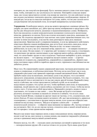 повторять их, как попугай или фонограф. Пусть значение каждого слова стоит ясно перед 
вами, чтобы, повторяя его, вы чувствовали его значение. Повторяйте слова как можно 
чаще, как только представится случай, и вы вскоре же заметите, что они действуют на вас, 
как сильное умственное тоническое средство, укрепляющее и возбуждающее энергию. И 
каждый раз, когда вы со смыслом повторили эти слова, знайте, что вы уже сделали нечто 
для расчищения той умственной стези, по которой намереваетесь путешествовать. 
Упражнения. В свободную минуту, когда вы можете предаваться «дневным грёзам» без 
ущерба для своих житейских дел, дайте простор своему воображению и представьте себя 
как бы уже обладателем качеств, указанных в вышепоименованных словах. Вообразите, 
будто вы находитесь в самом затруднительном положении и используете желательные 
качества, проявляете их вполне; будто вы отлично исполняете свою роль, выказывая эти 
качества. Не стыдитесь предаваться этим мечтам: они служат провозвестниками того, что 
должно за ними последовать, и вы как бы лишь репетируете вашу роль накануне 
представления. Практика ведёт к совершенствованию, и если вы привыкнете действовать 
известным образом в вашем воображении, вам легче будет исполнить свою роль, когда 
наступит день настоящего представления. Многим из вас это может показаться 
ребячеством, но если у вас есть знакомый актёр, спросите его — он наверно посоветует 
вам то же самое. Он вам скажет, чт`о практика даёт человеку в этом смысле, и подтвердит, 
что репетиции так прочно запечатлевают в уме характер какого-нибудь действующего 
лица, что затем бывает трудно от него отделаться. Тщательно выбирайте ту роль, которую 
вы желаете играть — тот характер, который вы желаете назвать своим — и прочно 
установив его в вашем уме, упражняйтесь, упражняйтесь и упражняйтесь. Держите ваш 
идеал постоянно перед собой и старайтесь врасти в него; терпением и настойчивостью вы 
добьётесь успеха. 
Мало того. Не ограничивайте ваших упражнений простыми, частными репетициями; вам 
нужны и генеральные, и публичные репетиции. Поэтому когда дело будет уже в ходу, 
упражняйте растущие в вас привычки характера в вашей ежедневной жизни. Вначале 
пробуйте ваши силы на маленьких, ничтожных делах и вы увидите, что в состоянии 
преодолеть затруднения, которые раньше вас беспокоили. Вы будете сознавать, что у вас 
изнутри растёт сила и могущество и что вы уже совсем другой человек. Выражайте вашу 
мысль в действии, как только представится удобный случай, но не пытайтесь 
искусственно создавать эти случаи для того, чтобы пробовать свои силы; не вынуждайте, 
например, людей просить вас о каком-нибудь одолжении для того только, чтобы вы могли 
сказать «нет». Случаи сами собой представятся. Привыкайте смотреть людям в глаза и 
чувствовать, что за вами и в вас самих — сила. Вы вскоре же будете в состоянии 
различить истинного человека за маской его личности и поймёте, что он есть лишь 
частица Единой Жизни, глядящая на другую такую же частицу, и что, следовательно, нам 
нечего бояться. И такое осознание вашего истинного «Я» даст вам возможность держаться 
хладнокровно, с достоинством в трудные минуты жизни, если только вы отбросите ваш 
ложный взгляд на вашу личность. Забудьте на время о самом себе — о вашей 
незначительной личности — и обратите ваше внимание на мировое «Я», частицу которого 
вы составляете. Всё, что до сих пор вас мучило, относится лишь к вашей личной жизни, и 
всё это призрак с точки зрения жизни мировой. 
Вводите как можно чаще мировую жизнь в вашу повседневную жизнь; мировая жизнь 
входит в неё так же, как и всюду и, в конце концов, она окажется твердыней и убежищем 
для вас в тревожные минуты вашей деловой жизни. 
Помните всегда, что «Я» — господин своих умственных состояний и привычек и что воля 
— непосредственное орудие «Я» и всегда готова к его услугам. Пусть ваша душа будет 
 