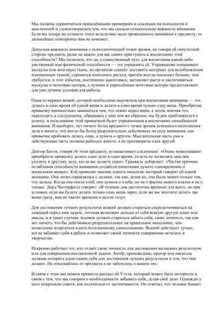 Мы должны ограничиться приведёнными примерами и ссылками на психологов и 
мыслителей и удовлетвориться тем, что мы сказали относительно важности внимания. 
Если вы теперь не сознаете этого вследствие мало проявленного внимания к предмету, то 
дальнейшее повторение вам не поможет. 
Допуская важность внимания с психологической точки зрения, не говоря об оккультной 
стороне предмета, разве не важно для вас самих приступить к воспитанию этой 
способности? Мы полагаем, что да, а единственный путь для воспитания какой-либо 
умственной или физической способности — это упражнять её. Упражнение изнашивает 
мускулы или мозговую ткань, но организм спешит доставить материал для возобновления 
изношенных тканей, стремится пополнить расход, причём всегда посылает больше, чем 
требуется, и этот избыток, постепенно накопляясь, заставляет расти и увеличиваться 
мускулы и мозговые центры, а лучшие и укреплённые мозговые центры предоставляют 
для ума лучшие условия для работы. 
Одна из первых вещей, которой необходимо выучиться при воспитании внимания — это 
думать в одно время об одной вещи и делать в одно время только одну вещь. Приобретая 
привычку внимательно заниматься тем, что лежит перед вами, а затем, кончив это, 
переходить к следующему, обращаясь с ним тем же образом, мы будем приближаться к 
успеху, и пользование этой привычкой будет упражнением в воспитании способностей 
внимания. И наоборот, нет ничего более вредного с точки зрения успешного исполнения 
дела и ничего, что могло бы более разрушительно действовать на силу внимания, как 
привычка пробовать делать одно, а думать о другом. Мыслительная часть ума и 
действующая часть должны работать вместе, а не противореча одна другой. 
Доктор Битти, говоря об этом предмете, устанавливает следующее: «Очень немаловажно 
приобрести привычку делать одно дело в одно время, то есть не позволять мыслям 
уходить к другому делу, когда вы делаете одно». Гранвиль добавляет: «Частая причина 
ослабления способности внимания создаётся попытками думать одновременно о 
нескольких вещах». Кэй приводит мнение одного писателя, который говорит об одной 
женщине. Она легко справлялась с делами, так как, делая их, она была занята только тем, 
что делала. Когда она пекла хлеб, она думала о хлебе, но не о фасоне нового платья и не о 
танцах. Лорд Честерфилд говорит: «В течение дня достаточно времени для всего, но при 
условии, если вы будете делать только одну вещь зараз; если же вы захотите делать две 
вещи сразу, вам не хватит времени в целом году». 
Для достижения лучших результатов всякий должен стараться сосредотачиваться на 
лежащей перед ним задаче, отгоняя возможно дальше от себя всякую другую идею или 
мысль, и в таких случаях человек должен стараться забыть себя, свою личность, так как 
нет ничего, что бы действовало разрушительнее на правильное мышление, чем 
позволение вторгаться в него болезненному самосознанию. Всякий действует лучше, 
когда забывает себя в работе и позволяет своей личности совершенно исчезать в 
творчестве. 
Искренно работает тот, кто отдаёт свою личность для достижения желаемых результатов 
или для совершения поставленной задачи. Актёр, проповедник, оратор или писатель 
должны потерять идею самих себя для достижения лучших результатов в том, что они 
делают. Не отвлекайтесь от предмета и не заботьтесь о вашем «я». 
В связи с этим мы можем привести рассказ об Уэтли, который может быть интересен в 
связи с тем, что мы говорим о необходимости забывать себя, делая своё дело. Однажды у 
него попросили совета, как излечиться от застенчивости. Он отвечал, что человек бывает 
 