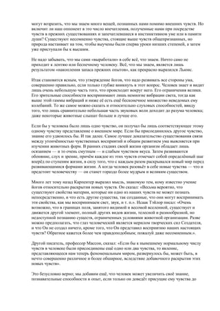 могут возразить, что мы знаем много вещей, познанных нами помимо внешних чувств. Но 
включит ли наш оппонент в это число впечатления, полученные нами при посредстве 
чувств в прежних существованиях и запечатлевшиеся в инстинктивном уме или в памяти 
души? Существуют несомненно чувства, стоящие выше чувств общепризнанных, но 
природа настаивает на том, чтобы выучены были сперва уроки низших степеней, а затем 
уже приступали бы к высшим. 
Не надо забывать, что мы сами «выработали» в себе всё, что знаем. Ничто само не 
приходит к лентяю или беспечному человеку. Всё, что мы знаем, является лишь 
результатом «накопления запаса прежних опытов», как прекрасно выразился Льюис. 
Итак становится ясным, что утверждение йогов, что надо развивать все стороны ума, 
совершенно правильно, если только глубже вникнуть в этот вопрос. Человек знает и видит 
лишь очень небольшую часть того, что происходит вокруг него. Его ограничения велики. 
Его зрительные способности воспринимают лишь немногие вибрации света, тогда как 
выше этой гаммы вибраций и ниже её есть ещё бесконечное множество неведомых ему 
колебаний. То же самое можно сказать и относительно слуховых способностей, ввиду 
того, что лишь сравнительно небольшая часть звуковых волн доходит до разума человека; 
даже некоторые животные слышат больше и лучше его. 
Если бы у человека было лишь одно чувство, он получал бы лишь соответствующее этому 
одному чувству представление о внешнем мире. Если бы присоединилось другое чувство, 
знание его удвоилось бы. И так далее. Самое лучшее доказательство существования связи 
между утончённостью чувственных восприятий и общим развитием ума выясняется при 
изучении животных форм. В ранних стадиях своей жизни организм обладает лишь 
осязанием — и то очень смутным — и слабым чувством вкуса. Затем развиваются 
обоняние, слух и зрение, причём каждое из этих чувств отмечает собой определённый шаг 
вперёд по ступеням жизни, в силу того, что с каждым разом раскрывался новый мир перед 
развивающимися формами жизни. А когда человек разовьёт в себе новые чувства — что и 
предстоит человечеству — он станет гораздо более мудрым и великим существом. 
Много лет тому назад Карпентер выразил мысль, знакомую тем, кому известно учение 
йогов относительно раскрытия новых чувств. Он сказал: «Весьма вероятно, что 
существуют свойства материи, которые ни одно из наших чувств не может познать 
непосредственно, и что есть другие существа, так созданные, что они могут воспринимать 
эти свойства, как мы воспринимаем свет, звук, и т. п.». Исаак Тэйлор писал: «Очень 
возможно, что в границах поля, занятого видимой и весомой вселенной, существует и 
движется другой элемент, полный других видов жизни, телесной и разнообразной, но 
недоступной познанию существ, ограниченных условиями животной организации. Разве 
можно предполагать, что глаз человеческий является мерилом творческих сил Создателя, 
и что Он не создал ничего, кроме того, что Он представил восприятию наших настоящих 
чувств? Обратное кажется более чем правдоподобным; пожалуй даже несомненным.». 
Другой писатель, профессор Массон, сказал: «Если бы к нынешнему нормальному числу 
чувств в человеке были присоединены ещё одно или два чувства, то явление, 
представляющееся нам теперь феноменальным миром, развернулось бы, может быть, в 
нечто совершенно различное и более обширное, вследствие добавочного раскрытия этих 
новых чувств». 
Это безусловно верно; мы добавим ещё, что человек может увеличить своё знание, 
познавательные способности и опыт, если только он доведёт присущие ему чувства до 
 