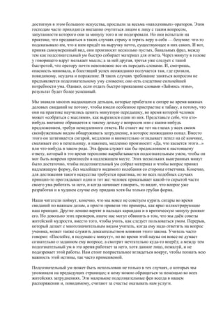 достигнув в этом большого искусства, прослыли за весьма «находчивых» ораторов. Этим 
господам часто приходится внезапно очутиться лицом к лицу с таким вопросом, 
запутанности которого они за минуту того и не подозревали. Но они испытали на 
практике, что предаваться в таких случаях страху и терять веру в себя — безумие: что-то 
подсказывало им, что к ним придёт на выручку нечто, существующее в них самих. И вот, 
приняв самоуверенный вид, они произносят несколько пустых, банальных фраз, между 
тем как подсознательный ум быстро собирает материал для ответа. Через минуту в голове 
у говорящего вдруг мелькает мысль; а за ней другая, третья уже следует с такой 
быстротой, что оратору почти невозможно все их передать словами. И, смотришь, 
опасность миновала, и блестящий успех неожиданно получается там, где грозили, 
повидимому, неудача и поражение. В таких случаях требование заняться вопросом не 
предъявляется подсознательному уму словесно; оно есть следствие сильнейшей 
потребности ума. Однако, если отдать быстро приказание словами «Займись этим», 
результат будет более успешный. 
Мы знавали многих выдающихся дельцов, которые прибегали к сигаре во время важных 
деловых свиданий не потому, чтобы имели особенное пристрастие к табаку, а потому, что 
они на практике научились ценить минутную передышку, во время которой человек 
может «собраться с мыслями», как выразился один из них. Представьте себе, что кто- 
нибудь внезапно обращается к такому дельцу с вопросом или с каким нибудь 
предложением, требуя немедленного ответа. Не станет же тот на глазах у всех своим 
сконфуженным видом обнаруживать затруднение, в которое неожиданно попал. Вместо 
этого он затягивается сигарой, медленно и внимательно оглядывает пепел на её кончике, 
смахивает его в пепельницу, и наконец, медленно произносит: «Да, что касается этого...» 
или что-нибудь в таком роде. Эта фраза служит как бы предисловием к настоящему 
ответу, который в это время торопливо вырабатывается подсознательным умом, чтобы он 
мог быть вовремя произнесён в надлежащем месте. Этих нескольких выигранных минут 
было достаточно, чтобы подсознательный ум собрал материал и чтобы вопрос принял 
надлежащую форму, без малейшего видимого колебания со стороны ответчика. Конечно, 
для достижения такого искусства требуется практика, но во всех подобных случаях 
принцип-то проглядывает один и тот же: человек приказывает какой-то скрытой части 
своего ума работать за него, и когда начинает говорить, то видит, что вопрос уже 
разработан и в худшем случае ему придана хотя бы только грубая форма. 
Наши читатели поймут, конечно, что мы вовсе не советуем курить сигары во время 
свиданий по важным делам, а просто привели эти примеры, как ярко иллюстрирующие 
наш принцип. Другие лениво вертят в пальцах карандаш и в критическую минуту роняют 
его. Но довольно этих примеров, иначе нас могут обвинить в том, что мы даём советы 
житейской мудрости, вместо того, чтобы учить, как следует пользоваться умом. Перерыв, 
который делает с многозначительным видом учитель, когда ему надо ответить на вопрос 
ученика, может также служить доказательством влияния этого закона. Учитель часто 
говорит: «Постойте, я подумаю с минуту», но во время этой паузы он вовсе не думает 
сознательно о заданном ему вопросе, а смотрит мечтательно куда-то вперёд; а между тем 
подсознательный ум в это время работает за него, хотя данное лицо, пожалуй, и не 
подозревает этой работы. Нам стоит попристальнее вглядеться вокруг, чтобы познать всю 
важность этой истины, так часто применяемой. 
Подсознательный ум может быть использован не только в тех случаях, о которых мы 
упоминали на предыдущих страницах; к нему можно обращаться за помощью во всех 
житейских затруднениях. Эти маленькие подсознательные феи всегда в нашем 
распоряжении и, повидимому, считают за счастье оказывать нам услуги. 
 