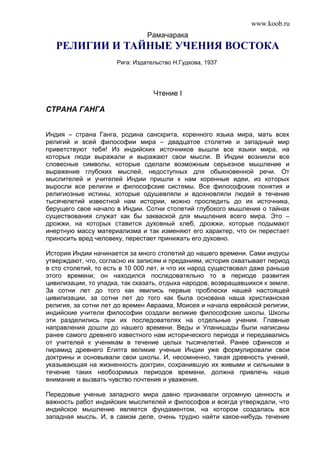 www.koob.ru 
Рамачарака 
РЕЛИГИИ И ТАЙНЫЕ УЧЕНИЯ ВОСТОКА 
Рига: Издательство Н.Гудкова, 1937 
Чтение I 
СТРАНА ГАНГА 
Индия – страна Ганга, родина санскрита, коренного языка мира, мать всех 
религий и всей философии мира – двадцатое столетие и западный мир 
приветствуют тебя! Из индийских источников вышли все языки мира, на 
которых люди выражали и выражают свои мысли. В Индии возникли все 
словесные символы, которые сделали возможным серьезное мышление и 
выражение глубоких мыслей, недоступных для обыкновенной речи. От 
мыслителей и учителей Индии пришли к нам коренные идеи, из которых 
выросли все религии и философские системы. Все философские понятия и 
религиозные истины, которые одушевляли и вдохновляли людей в течение 
тысячелетий известной нам истории, можно проследить до их источника, 
берущего свое начало в Индии. Сотни столетий глубокого мышления о тайнах 
существования служат как бы закваской для мышления всего мира. Это – 
дрожжи, на которых ставится духовный хлеб, дрожжи, которые подымают 
инертную массу материализма и так изменяют его характер, что он перестает 
приносить вред человеку, перестает принижать его духовно. 
История Индии начинается за много столетий до нашего времени. Сами индусы 
утверждают, что, согласно их записям и преданиям, история охватывает период 
в сто столетий, то есть в 10 000 лет, и что их народ существовал даже раньше 
этого времени; он находился последовательно то в периоде развития 
цивилизации, то упадка, так сказать, отдыха народов, возвращавшихся к земле. 
За сотни лет до того как явились первые проблески нашей настоящей 
цивилизации, за сотни лет до того как была основана наша христианская 
религия, за сотни лет до времен Авраама, Моисея и начала еврейской религии, 
индийские учители философии создали великие философские школы. Школы 
эти разделились при их последователях на отдельные учения. Главные 
направления дошли до нашего времени. Веды и Упанишады были написаны 
ранее самого древнего известного нам исторического периода и передавались 
от учителей к ученикам в течение целых тысячелетий. Ранее сфинксов и 
пирамид древнего Египта великие ученые Индии уже формулировали свои 
доктрины и основывали свои школы. И, несомненно, такая древность учений, 
указывающая на жизненность доктрин, сохранившую их живыми и сильными в 
течение таких необозримых периодов времени, должна привлечь наше 
внимание и вызвать чувство почтения и уважения. 
Передовые ученые западного мира давно признавали огромную ценность и 
важность работ индийских мыслителей и философов и всегда утверждали, что 
индийское мышление является фундаментом, на котором создалась вся 
западная мысль. И, в самом деле, очень трудно найти какое-нибудь течение 
 