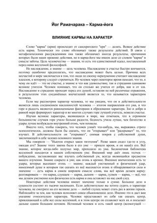 Йог Рамачарака – Карма-йога 
ВЛИЯНИЕ КАРМЫ НА ХАРАКТЕР 
Слово "карма" (крия) происходит от санскритского "кри" — делать. Всякое действие 
есть карма. Технически это слово обозначает также результаты действий. В связи с 
метафизическими рассуждениями она также обозначает иногда результаты, причинами 
которых были наши прежние действия, но в карма-йоге мы имеем дело со словом "карма" в 
смысле заботы. Цель человечества — знания, то есть это единственный идеал, поставленный 
перед нами восточной философией. 
Не наслаждение, а знание — цель человека. Наслаждение и счастье быстро кончаются, 
поэтому ошибочно предполагать, что наслаждение может быть целью. Причина всех 
несчастий в мире заключается в том, что люди по своему неразумению считают наслаждение 
идеалом, к которому следует стремиться. Но человек через некоторое время находит, что то, к 
чему он идёт — это не счастье, а знание и что как удовольствие, так и страдания одинаково 
великие учителя. Человек понимает, что он столько же учится от добра, как и от зла. 
Наслаждение и страдание проходят перед его душой, оставляя на ней различные отражения, 
и результатом этих соединённых впечатлений является то, что называется характером 
человека. 
Если мы рассмотрим характер человека, то мы увидим, что он в действительности 
является лишь соединением наклонностей человека — итогом направления его ума, и что 
горе и радость являются равноценными факторами в образовании характера. Зло и добро в 
равной мере формируют характер и во многих случаях горе лучший учитель, нежели счастье. 
Изучая великие характеры, являющиеся в мире, мы отмечаем, что в огромном 
большинстве случаев горе учило больше радости, бедность учила лучше, чем богатство и 
удары лучше возбуждали внутренний огонь, чем похвалы. 
Вместо того, чтобы говорить, что человек узнаёт что-нибудь, мы, выражаясь строго 
психологически, должны были бы сказать, что он "открывает" или "раскрывает" то, что 
изучает. В действительности он "открывает", снимая покров с собственной души, 
заключающей в себе залежи основного знания. 
Мы говорили — "Ньютон открыл закон тяготения". Разве закон сидел где-то в углу, 
ожидая его? Знание этого закона было в его уме — пришло время, и он нашёл его. Всё 
знание, которое когда-либо получал мир, приходило из ума. Бесконечная библиотека 
вселенной находится в нашем собственном уме. Внешний мир даёт лишь толчок — 
побуждение, заставляющее вас изучать собственный ум, всегда являющийся предметом 
вашего изучения. Знание сокрыто в уме, как огонь в кремне. Внешнее впечатления есть те 
удары, которые высекают огонь — знание; каждый умственный и физический удар, 
наносимый душе и которым так сказать из неё высекается огонь и обнаруживается сила и 
значение — есть карма в самом широком смысле слова, мы всё время делаем карму: 
разговариваем — это карма, слушаем — карма, дышим — карма, гуляем — карма, — всё, что 
мы делаем умственно или физически есть карма и она оставляет на нас свой след. 
Некоторые действия человека имеют значение только в сумме. Большое дело в 
сущности состоит из тысячи маленьких. Если действительно вы хотите судить о характере 
человека, не смотрите на его великие дела — любой глупец может стать раз в жизни героем. 
Наблюдайте за тем, как человек исполняет самое обыкновенное дело. Именно это и даст вам 
указание относительно характера. Человек представляет из себя так сказать центр, 
привлекающий к себе все силы вселенной, и в этом центре он сплавляет всех их и посылает 
дальше одним большим потоком. Истинный человек и есть такой центр (всемогущей — 
 