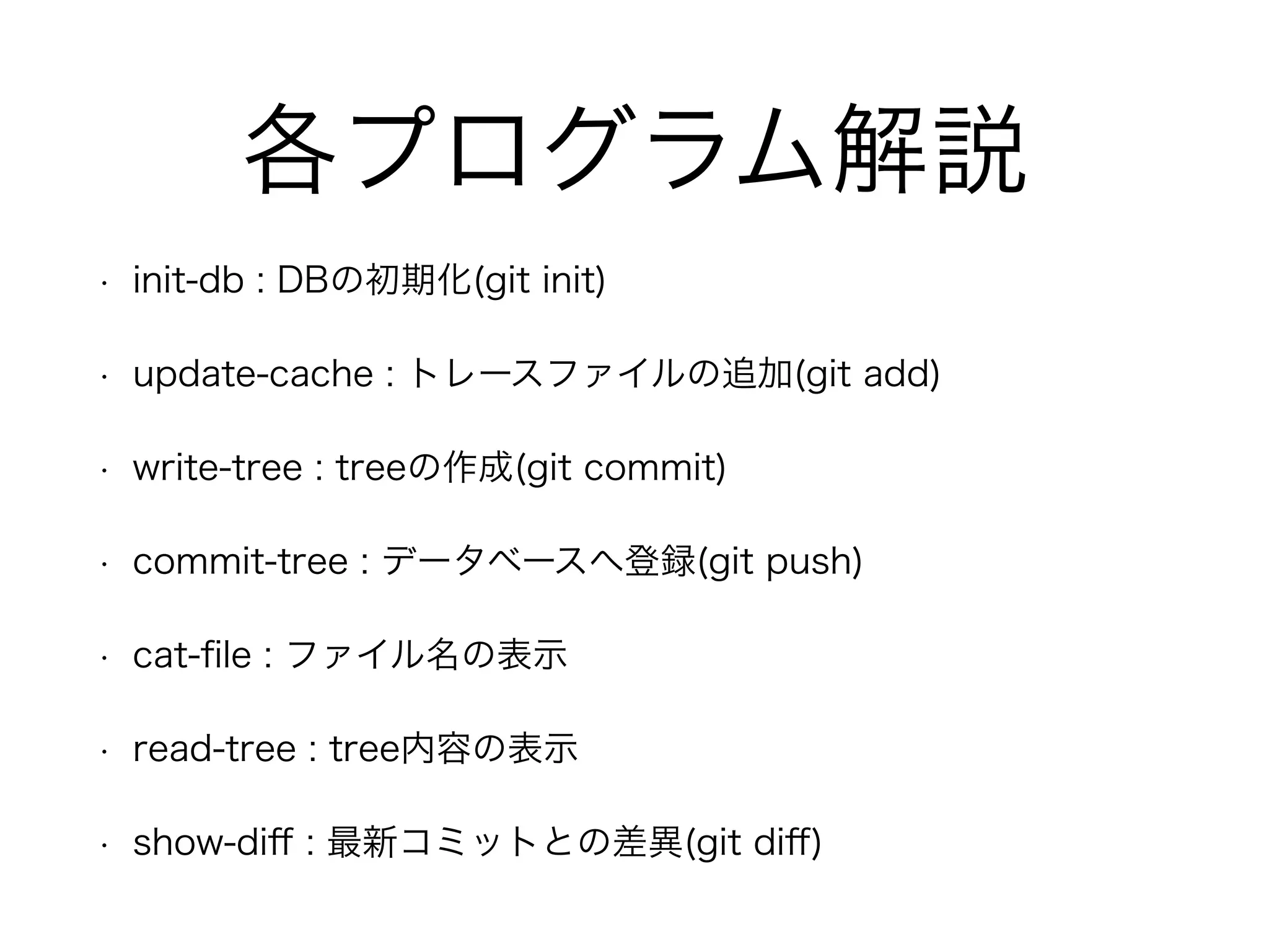 各プログラム解説 
• init-db : DBの初期化(git init) 
• update-cache : トレースファイルの追加(git add) 
• write-tree : treeの作成(git commit) 
• commit-tree : データベースへ登録(git push) 
• cat-file : ファイル名の表示 
• read-tree : tree内容の表示 
• show-diff : 最新コミットとの差異(git diff) 
 
