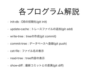 各プログラム解説 
• init-db : DBの初期化(git init) 
• update-cache : トレースファイルの追加(git add) 
• write-tree : treeの作成(git commit) 
• commit-tree : データベースへ登録(git push) 
• cat-file : ファイル名の表示 
• read-tree : tree内容の表示 
• show-diff : 最新コミットとの差異(git diff) 
 