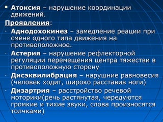  ААттооккссиияя –– ннаарруушшееннииее ккооооррддииннааццииии 
ддввиижжеенниийй.. 
ППрроояяввллеенниияя:: 
- ААддннооддооххооккииннеезз –– ззааммееддллееннииее ррееааццииии ппррии 
ссммееннее ооддннооггоо ттииппаа ддввиижжеенниияя ннаа 
ппррооттииввооппооллоожжннооее.. 
- ААссттеерриияя –– ннаарруушшееннииее ррееффллееккттооррнноойй 
ррееггуулляяццииии ппееррееммеещщеенниияя ццееннттрраа ттяяжжеессттввии вв 
ппррооттииввооппооллоожжннууюю ссттооррооннуу 
- ДДииссээккввииллииббрраацциияя –– ннаарруушшннииее ррааввннооввеессиияя 
((ччееллооввеекк ххооддиитт,, шшииррооккоо рраассссттааввиивв ннооггии)) 
- ДДииззааррттрриияя –– рраассссттррооййссттввоо ррееччееввоойй 
ммооттооррииккии((ррееччьь рраассттяяннууттааяя,, ччееррееддууююттссяя 
ггррооммккииее ии ттииххииее ззввууккии,, ссллоовваа ппррооииззннооссяяттссяя 
ттооллччккааммии)) 
 