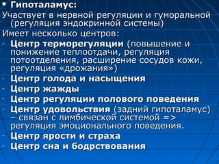  ГГииппооттааллааммуусс:: 
УУччаассттввууеетт вв ннееррввнноойй ррееггуулляяццииии ии ггууммооррааллььнноойй 
((ррееггуулляяцциияя ээннддооккрриинннноойй ссииссттееммыы)) 
ИИммеееетт ннеессккооллььккоо ццееннттрроовв:: 
- ЦЦееннттрр ттееррммооррееггуулляяццииии ((ппооввыышшееннииее ии 
ппоонниижжееннииее ттееппллооооттддааччии,, ррееггуулляяцциияя 
ппооттооооттддееллеенниияя,, рраассшшииррееннииее ссооссууддоовв ккоожжии,, 
ррееггуулляяцциияя «ддрроожжаанниияя»)) 
- ЦЦееннттрр ггооллооддаа ии ннаассыыщщеенниияя 
- ЦЦееннттрр жжаажжддыы 
- ЦЦееннттрр ррееггуулляяццииии ппооллооввооггоо ппооввееддеенниияя 
- ЦЦееннттрр ууддооввооллььссттввиияя ((ззаадднниийй ггииппооттааллааммуусс)) 
–– ссввяяззаанн сс ллииммббииччеессккоойй ссииссттееммоойй ==>> 
ррееггуулляяцциияя ээммооццииооннааллььннооггоо ппооввееддеенниияя.. 
- ЦЦееннттрр яяррооссттии ии ссттррааххаа 
- ЦЦееннттрр ссннаа ии ббооддррссттввоовваанниияя 
 