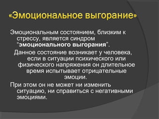 Эмоциональным состоянием, близким к 
стрессу, является синдром 
“эмоционального выгорания”. 
Данное состояние возникает у человека, 
если в ситуации психического или 
физического напряжения он длительное 
время испытывает отрицательные 
эмоции. 
При этом он не может ни изменить 
ситуацию, ни справиться с негативными 
эмоциями. 
 