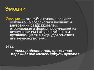 Эмоции — это субъективные реакции 
человека на воздействия внешних и 
внутренних раздражителей, 
отражающие в форме переживаний их 
личную значимость для субъекта и 
проявляющиеся в виде удовольствия 
или неудовольствия. 
Или: 
непосредственное, временное 
переживание какого-нибудь чувства 
 