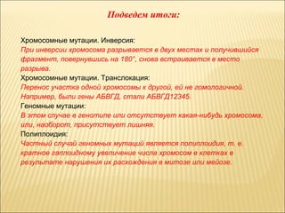 Подведем итоги: 
Хромосомные мутации. Инверсия: 
При инверсии хромосома разрывается в двух местах и получившийся 
фрагмент, повернувшись на 180°, снова встраивается в место 
разрыва. 
Хромосомные мутации. Транслокация: 
Перенос участка одной хромосомы к другой, ей не гомологичной. 
Например, были гены АБВГД, стали АБВГД12345. 
Геномные мутации: 
В этом случае в генотипе или отсутствует какая-нибудь хромосома, 
или, наоборот, присутствует лишняя. 
Полиплоидия: 
Частный случай геномных мутаций является полиплоидия, т. е. 
кратное гаплоидному увеличение числа хромосом в клетках в 
результате нарушения их расхождения в митозе или мейозе. 
 