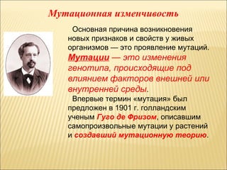 Мутационная изменчивость 
Основная причина возникновения 
новых признаков и свойств у живых 
организмов — это проявление мутаций. 
Мутации — это изменения 
генотипа, происходящие под 
влиянием факторов внешней или 
внутренней среды. 
Впервые термин «мутация» был 
предложен в 1901 г. голландским 
ученым Гуго де Фризом, описавшим 
самопроизвольные мутации у растений 
и создавший мутационную теорию. 
 