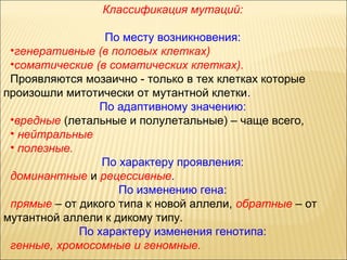 Классификация мутаций: 
По месту возникновения: 
•генеративные (в половых клетках) 
•соматические (в соматических клетках). 
Проявляются мозаично - только в тех клетках которые 
произошли митотически от мутантной клетки. 
По адаптивному значению: 
•вредные (летальные и полулетальные) – чаще всего, 
• нейтральные 
• полезные. 
По характеру проявления: 
доминантные и рецессивные. 
По изменению гена: 
прямые – от дикого типа к новой аллели, обратные – от 
мутантной аллели к дикому типу. 
По характеру изменения генотипа: 
генные, хромосомные и геномные. 
 