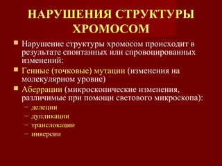 НАРУШЕНИЯ СТРУКТУРЫ 
ХРОМОСОМ 
 Нарушение структуры хромосом происходит в 
результате спонтанных или спровоцированных 
изменений: 
 Генные (точковые) мутации (изменения на 
молекулярном уровне) 
 Аберрации (микроскопические изменения, 
различимые при помощи светового микроскопа): 
– делеции 
– дупликации 
– транслокации 
– инверсии 
 