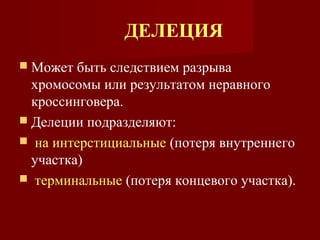 ДЕЛЕЦИЯ 
 Может быть следствием разрыва 
хромосомы или результатом неравного 
кроссинговера. 
 Делеции подразделяют: 
 на интерстициальные (потеря внутреннего 
участка) 
 терминальные (потеря концевого участка). 
 