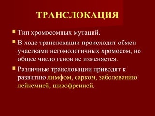 ТРАНСЛОКАЦИЯ 
 Тип хромосомных мутаций. 
 В ходе транслокации происходит обмен 
участками негомологичных хромосом, но 
общее число генов не изменяется. 
 Различные транслокации приводят к 
развитию лимфом, сарком, заболеванию 
лейкемией, шизофренией. 
 