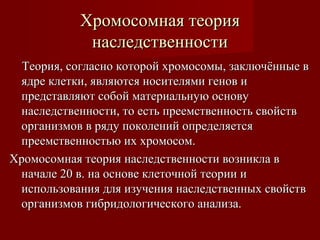 ХХррооммооссооммннааяя ттееоорриияя 
ннаассллееддссттввееннннооссттии 
ТТееоорриияя,, ссооггллаасснноо ккооттоорроойй ххррооммооссооммыы,, ззааккллююччёённнныыее вв 
яяддррее ккллееттккии,, яяввлляяююттссяя ннооссииттеелляяммии ггеенноовв ии 
ппррееддссттааввлляяюютт ссооббоойй ммааттееррииааллььннууюю ооссннооввуу 
ннаассллееддссттввееннннооссттии,, ттоо еессттьь ппррееееммссттввееннннооссттьь ссввооййссттвв 
ооррггааннииззммоовв вв рряяддуу ппооккооллеенниийй ооппррееддеелляяееттссяя 
ппррееееммссттввееннннооссттььюю иихх ххррооммооссоомм.. 
ХХррооммооссооммннааяя ттееоорриияя ннаассллееддссттввееннннооссттии ввооззннииккллаа вв 
ннааччааллее 2200 вв.. ннаа ооссннооввее ккллееттооччнноойй ттееооррииии ии 
ииссппооллььззоовваанниияя ддлляя ииззууччеенниияя ннаассллееддссттввеенннныыхх ссввооййссттвв 
ооррггааннииззммоовв ггииббррииддооллооггииччеессккооггоо ааннааллииззаа.. 
